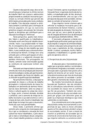 Quanto á educação do corpo, deve ser de-        lectual. Entretanto, apenas na produção socia-
senvolvida para compensar os efeitos nocivos           lista pode haver a superação da divisão do tra-
do trabalho fabril nas crianças e adolescentes         balho, e o trabalhador pode, de fato, desenvol-
proporcionando as condições necessárias à pre-         ver-se omnilateralmente, uma vez que o fim
venção ou correção (mesmo que parcial) das             precípuo da educação nesta sociedade, está fun-
deformações provocadas pelas novas condições           dado na vontade de humanizar o homem.
de trabalho. Esta educação corporal se desti-                 O que importa é tornar o homem apto a
naria também a contribuir para a formação de           enfrentar as mudanças necessárias para o de-
milícias populares em que os exercícios                senvolvimento do homem histórico, e acima
ginásticos ocupam uma posição tão relevante            de tudo despojado da alienação. Este novo ho-
quanto as disciplinas que contribuem para a            mem, por sua vez, será o ponto de partida e
educação tecnológica e intelectual.                    não de chegada do homem livre da dominação
       Nesta perspectiva, quanto mais instruí-         e da exploração (MANACORDA, 1991).
dos, hábeis e qualificados os trabalhadores,                  É necessário ultrapassar a relação esco-
formando assim uma força de trabalho desen-            la-qualificação profissional, posto que esta con-
volvida, maior a sua produtividade no traba-           dição impede a conquista da omnilateralidade,
lho. A conseqüência disso seria o aumento do           e colocar a educação numa perspectiva de uni-
tempo livre, tempo de não-trabalho que para            ficar o que o capitalismo, de fato, conseguiu
Marx, é uma condição para o desenvolvimen-             dividir: a cultura, a produção, escola e fábrica,
to intelectual do homem, O tempo livre seria           estudantes e trabalhadores e o grande contin-
utilizado para a efetiva participação em ativi-        gente de operários entre si.
dades culturais e a subjacente elevação das
aptidões intelectuais. Tais pressupostos, no           4. Perspectivas de uma (In)conclusão
entanto, somente serão concretizados quando
as condições de exploração tenham sido                       A educação para o funcionalismo pres-
abolidas.                                              supõe que as gerações adultas e socializadas e
       Para tanto será imprescindível o desenvol-      perfeitamente integradas a sociedade, exerçam
vimento dos meios de produção pelo desenvol-           uma ação sobre as gerações mais jovens com o
vimento tecnológico e ainda, pelo aprimoramen-         objetivo de torná-las um ser social. Esse pro-
to das capacidades das forças de trabalho, que         cesso deverá acontecer por meio da inculcação
se efetivam na qualificação do trabalhador.            dos valores presentes na sociedade e preten-
       No pensamento marxista, a educação na           dem garantir a harmonia das relações sociais.
sociedade de classes e a divisão do trabalho                 No modelo funcionalista de educação
pressupõem o embrutecimento da massa tra-              buscado por Durkheim, não são considera-
balhadora em detrimento do domínio intelec-            dos as contradições naturalmente existentes
tual da classe dominante, tanto no campo ar-           nas sociedades de classes nem os conflitos
tístico e cultural quanto no campo das ciênci-         que lhe são peculiares. Também não consi-
as. Surge, assim, o homem alienado, dividido           dera as divergências de uma sociedade com-
e unilateral, com o aumento do tempo de tra-           posta por grupos com diferentes graus de
balho necessário à sua sobrevivência e com a           poder ou a imposição ideológica a que estão
criação da mais valia. Assim o trabalhador não         submetidos os dominados.
pode dispor de tempo livre para o desenvolvi-                Esse entendimento acerca das questões
mento das suas reais possibilidades.                   educacionais conduz necessariamente à com-
       Desse modo, é pertinente afirmar que            preensão de que, tanto os meios utilizados
somente pela conquista da emancipação polí-            quanto os fins educacionais atendem sempre
tica é que se corroborará a elevação do nível          às necessidades sociais. É com o intuito de
cultural da massa trabalhadora, e pela educa-          resolver os problemas da sociedade que os
ção se dará a consolidação dessas conquistas,          sistemas de ensino deverão funcionar, pois o
com a fusão trabalho produtivo e ensino inte-          que importa realmente á a existência coleti-

64                                          Linguagens, Educação e Sociedade – Teresina, n. 10, jan./jun. 2004
 