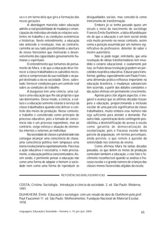 va e é em torno dela que gira a formação das                 desigualdades sociais, mas concebê-la como
novas gerações.                                              instrumento de transformação.
       A abordagem marxista sobre educação                          Embora já se tenha passado quase um
admite a real possibilidade de mudança e eman-               século e meio do nascimento do sociólogo
cipação do indivíduo atrelada às relações exis-              Francês Émile Durkheim, a idéia difundida por
tentes no trabalho e as condições econômicas                 ele de que a educação é um bem social ainda
e históricas. Neste entendimento, a educação                 está muito presente no nosso contexto, assim
não antecede a revolução, mas ao contrário,                  como a posição assumida por um número sig-
caminha ao seu lado possibilitando a abertura                nificativo de professores: detentor do saber e
de novos horizontes que motivarão o desen-                   mestre autoritário.
volvimento das capacidades genuinamente hu-                         Não se pode negar, entretanto, que uma
manas e espirituais.                                         revolução de idéias transformadoras tem inva-
       O entendimento que tomamos do pensa-                  dido o cenário educacional, e exatamente por
mento de Marx, é de que a educação deve for-                 isso, os frutos dessa revolução já podem ser per-
necer a classe trabalhadora os subsídios neces-              cebidos na prática educativa. Educar para trans-
sários à compreensão da sua realidade e ao pa-               formar, ganhou, especialmente com Paulo Freire,
pel destinado a ela na sociedade. Deve, sobre-               uma dimensão prático-reflexiva importante na
tudo, fornecer condições para um controle real               educação brasileira, e mudanças substanciais
sobre as condições de trabalho.                              têm ocorrido, a partir dos debates constantes e
       A burguesia tem uma ciência, uma cul-                 das ações efetivas em permanente crescimento.
tura e uma educação que lhe são próprias e que                      Apenas para citar alguns aspectos, é ine-
são dominantes. Desse modo, a ciência, a cul-                gável o avanço que as últimas décadas trouxe
tura e a educação somente estarão a serviço da               para a educação, proporcionando a inclusão
classe trabalhadora quando esta detiver o con-               escolar de uma parcela significativa da classe
trole dos meios de produção. Nesse contexto,                 trabalhadora, muito embora esse número não
o trabalho é considerado como princípio do                   seja suficiente para atender a demanda. Por
processo educativo, pois a tomada de consci-                 outro lado, a penetração deste contingente pos-
ência não é um processo espontâneo, mas ao                   sibilitou a desmistificação do acesso à escola
contrário, exige esforço e atuação de elemen-                como garantia de democratização da
tos internos e externos ao indivíduo.                        escolarização, pois o fracasso escolar desta
       Na sociedade de classes o proletariado não            parcela da população, em termos percentuais,
consegue alcançar uma consciência de classe,                 ainda persiste, o que remete à questão da
uma consciência política nem tampouco urna                   seletividade nos sistemas de ensino.
teoria revolucionária espontaneamente. Para isso                    Como afirmou Marx há tantas décadas
a ação educativa é necessária, e mais precisa-               passadas, os que detêm os meios de produção
mente, a educação política conscientizadora.As-              controlam também a educação, e este fato é fa-
sim sendo, é pertinente pensar a educação não                cilmente reconhecível quando se analisa o fra-
como uma forma de adaptar o homem à socie-                   casso escolar e o grande número de crianças das
dade nem como uma forma de reproduzir as                     classes menos favorecidas alijadas da escola.

                                      REFERÊNCIAS BIBLIOGRÁFICAS


COSTA, Cristina. Sociologia. Introdução à ciência da sociedade. 2. ed. São Paulo: Moderna,
1997.
DUHKHEIM, Émile. Educação e sociologia: com um estudo da obra de Durkheim pelo prof.
Paul Fauconnet 11. ed. São Paulo: Melhoramentos: Fundação Nacional de Material Escolar,
1978.

Linguagens, Educação e Sociedade – Teresina, n. 10, jan./jun. 2004                                       65
 