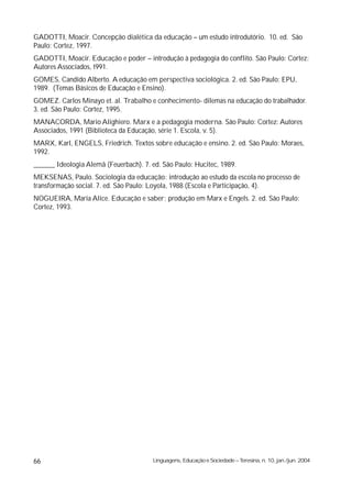 GADOTTI, Moacir. Concepção dialética da educação – um estudo introdutório. 10. ed. São
Paulo: Cortez, 1997.
GADOTTI, Moacir. Educação e poder – introdução à pedagogia do conflito. São Paulo: Cortez:
Autores Associados, t991.
GOMES, Candido Alberto. A educação em perspectiva sociológica. 2. ed. São Paulo: EPU,
1989. (Temas Básicos de Educação e Ensino).
GOMEZ. Carlos Minayo et. al. Trabalho e conhecimento- dilemas na educação do trabalhador.
3. ed. São Paulo: Cortez, 1995.
MANACORDA, Mario Alighiero. Marx e a pedagogia moderna. São Paulo: Cortez: Autores
Associados, 1991 (Biblioteca da Educação, série 1. Escola, v. 5).
MARX, Karl, ENGELS, Friedrich. Textos sobre educação e ensino. 2. ed. São Paulo: Moraes,
1992.
______ Ideologia Alemã (Feuerbach). 7. ed. São Paulo: Hucitec, 1989.
MEKSENAS, Paulo. Sociologia da educação: introdução ao estudo da escola no processo de
transformação social. 7. ed. São Paulo: Loyola, 1988 (Escola e Participação, 4).
NOGUEIRA, Maria Alice. Educação e saber; produção em Marx e Engels. 2. ed. São Paulo:
Cortez, 1993.




66                                      Linguagens, Educação e Sociedade – Teresina, n. 10, jan./jun. 2004
 
