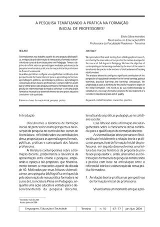 A PESQUISA TEMATIZANDO A PRÁTICA NA FORMAÇÃO
                                 INICIAL DE PROFESSORES1

                                                                                                         Eliete Silva meireles
                                                                                               Mestranda em Educação/UFPI
                                                                                 Professora da Faculdade Piauiense - Teresina

RESUMO                                                                      ABSTRACT

Sistematizamos esse trabalho a partir de uma pesquisa bibliográfi-          We systematized that work starting from a bibliographical research,
ca, enriquecida pela observação de nossa prática formadora desen-           enriched by the observation of our practice formadora developed in
volvida no curso de licenciatura plena em Pedagogia. Temos o ob-            the course of full degree in Pedagogy. We have the objective of
jetivo de refletir sobre as aprendizagens mediadas pela inserção da         contemplating on the learnings mediated by the insert of the research
pesquisa tematizando a prática na formação inicial de professores           tematizando the practice in the teachers’ of the Fundamental Teaching
do Ensino Fundamental.
                                                                            nitial formation.
As análises permitiram configurar uma significativa contribuição desta
                                                                            The analyses allowed to configure a significant contribution of this
perspectiva de formação docente para as aprendizagens formais,
                                                                            perspective of educational formation for the formal learnings, political
aprendizagens políticas, aprendizagens práticas e aprendizagens
conceptuais desses futuros profissionais. Compreendemos assim               learnings, practical learnings and learnings conceptuais. We
que o formar pela e para pesquisa começa na formação inicial. Esta          understood as soon as forming for the and for research it begins in
precisa ser redimensionada de modo a constituir-se em uma práxis            the initial formation. This needs to be way redimensionada to
formativa necessária ao desenvolvimento de uma práxis educativa             constitute in a necessary formative práxis to the development of a
consistente e de qualidade.                                                 consistent educational práxis and of quality.

Palavras-chave: formação inicial, pesquisa , prática.                       Keywords: initial formation, researches, practice.




Introdução                                                                  tematizando as práticas pedagógicas no cotidi-
                                                                            ano escolar.
      Discutiremos a tendência de formação                                         Essa reflexão sobre a formação inicial ar-
inicial de professores numa perspectiva da in-                              gumentará sobre a consistência dessa tendên-
serção da pesquisa no currículo dos cursos de                               cia para a qualificação da formação docente.
licenciatura, refletindo sobre as contribuições                                    A sistematização desse percurso reflexi-
dessa proposta para as aprendizagens formais,                               vo discute inicialmente a relação teoria e práti-
políticas, práticas e conceptuais dos futuros                               ca nas perspectivas de formação inicial de pro-
professores.                                                                fessores; em seguida desenvolvemos uma lei-
      A literatura contemporânea sobre a for-                               tura dos marcos históricos da proposta de pro-
mação docente, problematiza a relevância da                                 fessor-pesquisador e, então, analisamos as con-
aproximação entre ensino e pesquisa, ampli-                                 tribuições formativas da pesquisa tematizando
ando o espaço a tais propostas, que historica-                              a prática com base na articulação entre o
mente tornam-se marcantes a partir da década                                referencial teórico e a observação da nossa prá-
de 40. Motivados por essas leituras sistemati-                              tica formadora.
zamos uma pesquisa bibliográfica enriquecida
pela observação de nossa prática formadora no                               1. A relação teoria-prática nas perspectivas
curso de Licenciatura Plena em Pedagogia, en-                                  de formação inicial de professores
quanto uma ação educativa voltada para o de-
senvolvimento da pesquisa discente,                                                  Vivenciamos um momento em que a pró-

1
    Recebido: maio de 2004
    Aceito: junho de 2004

         Linguagens, Educação e Sociedade                                Teresina            n. 10          67 - 77         jan./jun. 2004
 