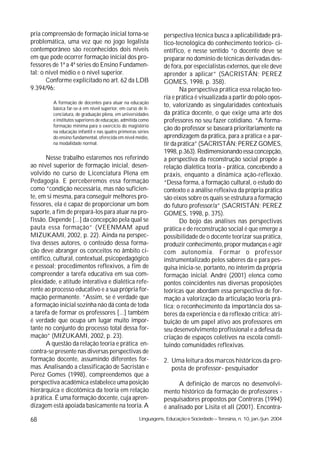 pria compreensão de formação inicial torna-se                   perspectiva técnica busca a aplicabilidade prá-
problemática, uma vez que no jogo legalista                     tico-tecnológica do conhecimento teórico- ci-
contemporâneo são reconhecidos dois níveis                      entífico, e nesse sentido “o docente deve se
em que pode ocorrer formação inicial dos pro-                   preparar no domínio de técnicas derivadas des-
fessores de 1ª a 4ª séries do Ensino Fundamen-                  de fora, por especialistas externos, que ele deve
tal: o nível médio e o nível superior.                          aprender a aplicar” (SACRISTÁN; PEREZ
       Conforme explicitado no art. 62 da LDB                   GOMES, 1998, p. 358).
9.394/96:                                                               Na perspectiva prática essa relação teo-
                                                                ria e prática é visualizada a partir do pólo opos-
         A formação de docentes para atuar na educação
         básica far-se-á em nível superior, em curso de li-
                                                                to, valorizando as singularidades contextuais
         cenciatura, de graduação plena, em universidades       da prática docente, o que exige uma arte dos
         e institutos superiores de educação, admitida como     professores no seu fazer cotidiano. “A forma-
         formação mínima para o exercício do magistério
         na educação infantil e nas quatro primeiras séries
                                                                ção do professor se baseará prioritariamente na
         do ensino fundamental, oferecida em nível médio,       aprendizagem da prática, para a prática e a par-
         na modalidade normal.                                  tir da prática” (SACRISTÁN; PEREZ GOMES,
                                                                1998, p.363). Redimensionando essa concepção,
       Nesse trabalho estaremos nos referindo                   a perspectiva da reconstrução social propõe a
ao nível superior de formação inicial, desen-                   relação dialética teoria - prática, concebendo a
volvido no curso de Licenciatura Plena em                       práxis, enquanto a dinâmica ação-reflexão.
Pedagogia. E perceberemos essa formação                         “Dessa forma, a formação cultural, o estudo do
como “condição necessária, mas não suficien-                    contexto e a análise reflexiva da própria prática
te, em si mesma, para conseguir melhores pro-                   são eixos sobre os quais se estrutura a formação
fessores, ela é capaz de proporcionar um bom                    do futuro professor/a” (SACRISTÁN; PEREZ
suporte, a fim de prepará-los para atuar na pro-                GOMES, 1998, p. 375).
fissão. Depende [...] da concepção pela qual se                         Do bojo das análises nas perspectivas
pauta essa formação” (VEENMAM apud                              prática e de reconstrução social é que emerge a
MIZUKAMI, 2002, p. 22). Ainda na perspec-                       possibilidade de o docente teorizar sua prática,
tiva desses autores, o conteúdo dessa forma-                    produzir conhecimento, propor mudanças e agir
ção deve abranger os conceitos no âmbito ci-                    com autonomia. Formar o professor
entífico, cultural, contextual, psicopedagógico                 instrumentalizado pelos saberes da e para pes-
e pessoal; procedimentos reflexivos, a fim de                   quisa inicia-se, portanto, no ínterim da própria
compreender a tarefa educativa em sua com-                      formação inicial. André (2001) elenca como
plexidade, e atitude interativa e dialética refe-               pontos coincidentes nas diversas proposições
rente ao processo educativo e a sua própria for-                teóricas que abordam essa perspectiva de for-
mação permanente. “Assim, se é verdade que                      mação a valorização da articulação teoria prá-
a formação inicial sozinha não dá conta de toda                 tica; o reconhecimento da importância dos sa-
a tarefa de formar os professores [...] também                  beres da experiência e da reflexão crítica; atri-
é verdade que ocupa um lugar muito impor-                       buição de um papel ativo aos professores em
tante no conjunto do processo total dessa for-                  seu desenvolvimento profissional e a defesa da
mação” (MIZUKAMI, 2002, p. 23).                                 criação de espaços coletivos na escola consti-
       A questão da relação teoria e prática en-                tuindo comunidades reflexivas.
contra-se presente nas diversas perspectivas de
formação docente, assumindo diferentes for-                     2. Uma leitura dos marcos históricos da pro-
mas. Analisando a classificação de Sacristán e                     posta de professor- pesquisador
Perez Gomes (1998), compreendemos que a
perspectiva acadêmica estabelece uma posição                          A definição de marcos no desenvolvi-
hierárquica e dicotômica da teoria em relação                   mento histórico da formação de professores -
à prática. É uma formação docente, cuja apren-                  pesquisadores propostos por Contreras (1994)
dizagem está apoiada basicamente na teoria. A                   é analisado por Lisita et all (2001). Encontra-
68                                                   Linguagens, Educação e Sociedade – Teresina, n. 10, jan./jun. 2004
 