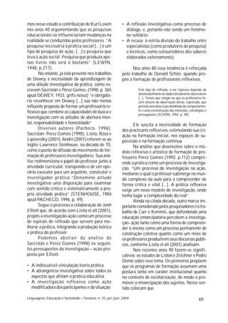 mos nesse estudo a contribuição de Kurt Lewin                • A reflexão investigativa como processo de
nos anos 40 argumentando que as pesquisas                      diálogo, e, portanto não sendo um fenôme-
educacionais só influenciariam mudanças na                     no solitário;
realidade se conduzidas pelos professores. “A                • A recusa à estrita divisão do trabalho entre
pesquisa necessária à prática social [...] é um                especialistas (como produtores de pesquisa)
tipo de pesquisa de ação, [...] e pesquisa que                 e técnicos, como consumidores dos saberes
leva à ação social. Pesquisa que produza ape-                  elaborados externamente).
nas livros não será o bastante” (LEWIN,
1948, p.217).                                                      Nos anos 80 essa tendência é reforçada
       No entanto, já está presente nos trabalhos            pelo trabalho de Donald Schön, quando pro-
de Dewey a necessidade da aprendizagem de                    põe a formação de profissionais reflexivos.
uma atitude investigativa da prática, como es-
crevem Sacristán e Pérez Gomes, (1998, p. 365                         Este tipo de reflexão, a ser rigorosa depende do
                                                                      desenvolvimento de dados diretamente observáveis
apud DEWEY, 1933, grifo nosso) “é obrigató-
                                                                      [...]. Temos que chegar ao que os professores fa-
rio reconhecer em Dewey [...] sua não menos                           zem através da observação direta, registrada, que
influente proposta de formar um professor/a re-                       permita uma descrição detalhada do comportamen-
flexivo que combine as capacidades de busca e                         to e uma reconstrução das intenções, estratégias e
                                                                      pressupostos (SCHÖN, 1992, p. 90).
investigação com as atitudes de abertura men-
tal, responsabilidade e honestidade”                               Ele suscita a necessidade de formação
       Diversos autores (Pacheco, 1996),                     dos practcums reflexivos, estimulando sua cri-
Sacristán; Perez Gomes (1998), Lisita, Rosa e                ação na formação inicial, nos espaços de su-
Lipovestky (2001), André (2001) referem-se ao                pervisão e na formação contínua.
inglês Lawrence Stenhouse, na década de 70,                        Na análise que desenvolve sobre o mo-
como o ponto de difusão do movimento de for-                 delo reflexivo e artístico de formação de pro-
mação de professores investigadores. Sua aná-                fessores Perez Gomes (1992, p.112) compre-
lise redimensiona o papel do professor junto à               ende a prática como um processo de investiga-
atividade curricular, transpondo-o de um ope-                ção. “Um processo de investigação na ação,
rário executor para um arquiteto, construtor e               mediante o qual o professor submerge no mun-
investigador prático.“Denomino atitude                       do complexo da aula para a compreender de
investigativa uma disposição para examinar                   forma crítica e vital [...]. A prática reflexiva
com sentido crítico e sistematicamente a pró-                exige um novo modelo de investigação, onde
pria atividade prática” (STENHOUSE, 1984                     tenha lugar a complexidade do real”.
apud PACHECO, 1996, p. 49).                                        Ainda na citada década, outro marco im-
       Segue o processo a colaboração de Jonh                portante considerado pelos pesquisadores é o tra-
Elliott que, de acordo com Lisita et all (2001),             balho de Carr e Kemmis, que defendendo uma
propôs a investigação-ação como um processo                  educação emancipatória percebem a investiga-
de espirais de reflexão que servem para me-                  ção- ação tanto como uma forma de compreen-
lhorar a prática, integrando a produção teórica              der o ensino como um processo permanente de
e prática do professor.                                      construção coletiva quanto como um meio de
       Podemos abstrair da análise de                        os professores produzirem seus discursos públi-
Sacristán e Perez Gomes (1998) os seguin-                    cos, conforme Lisita et all (2001) analisam.
tes pressupostos da investigação – ação pro-                       Nos recentes anos 90 fazem-se signifi-
posta por Elliott:                                           cativos os estudos de Liston e Zeichner e Pedro
                                                             Demo sobre esse tema. Os primeiros propõem
• A indiscutível vinculação teoria prática.                  que os programas de formação assumam uma
• A abrangência investigativa sobre todos os                 postura tanto em caráter institucional quanto
  aspectos que afetam a prática educativa.                   no contexto de escolarização, de modo a pro-
• A investigação reflexiva como ação                         mover a emancipação dos sujeitos. Nesse sen-
  modificadora dos participantes e da situação;              tido colocam que

Linguagens, Educação e Sociedade – Teresina, n. 10, jan./jun. 2004                                                69
 
