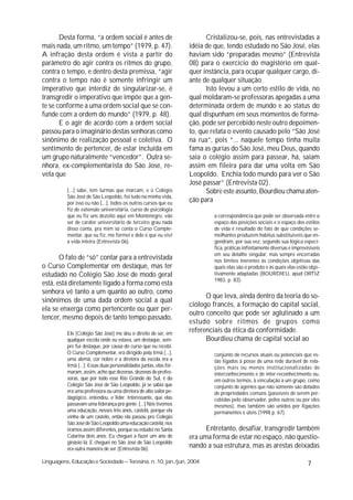 Desta forma, “a ordem social é antes de                            Cristalizou-se, pois, nas entrevistadas a
mais nada, um ritmo, um tempo” (1979, p. 47).                       idéia de que, tendo estudado no São José, elas
A infração desta ordem é vista a partir do                          haviam sido “preparadas mesmo” (Entrevista
parâmetro do agir contra os ritmos do grupo,                        08) para o exercício do magistério em qual-
contra o tempo, e dentro desta premissa, “agir                      quer instância, para ocupar qualquer cargo, di-
contra o tempo não é somente infringir um                           ante de qualquer situação.
imperativo que interdiz de singularizar-se, é                             Isto levou a um certo estilo de vida, no
transgredir o imperativo que impõe que a gen-                       qual moldaram-se professoras apegadas a uma
te se conforme a uma ordem social que se con-                       determinada ordem de mundo e ao status do
funde com a ordem do mundo” (1979, p. 48).                          qual dispunham em seus momentos de forma-
       E o agir de acordo com a ordem social                        ção, pode ser percebido neste outro depoimen-
passou para o imaginário destas senhoras como                       to, que relata o evento causado pelo “São José
sinônimo de realização pessoal e coletiva. O                        na rua”, pois “... naquele tempo tinha muita
sentimento de pertencer, de estar incluída em                       fama as gurias do São José, meu Deus, quando
um grupo naturalmente “vencedor”. Outra se-                         saia o colégio assim para passear, há, saiam
nhora, ex-complementarista do São José, re-                         assim em fileira para dar uma volta em São
vela que                                                            Leopoldo. Enchia todo mundo para ver o São
                                                                    José passar” (Entrevista 02).
          [...] sabe, tem turmas que marcam, e o Colégio                  Sobre este assunto, Bourdieu chama aten-
          São José de São Leopoldo, foi tudo na minha vida,
          por isso eu não [...], todos os outros cursos que eu
                                                                    ção para
          fiz de extensão universitária, curso de psicologia
          que eu fiz uns dezoito aqui em Montenegro, vão                     a correspondência que pode ser observada entre o
          ser de caráter universitário de terceiro grau nada                 espaço das posições sociais e o espaço dos estilos
          disso conta, pra mim só conta o Curso Comple-                      de vida é resultado do fato de que condições se-
          mentar, que eu fiz, me formei e dele é que eu vivi                 melhantes produzem habitus substituíveis que en-
          a vida inteira (Entrevista 06).                                    gendram, por sua vez, segundo sua lógica especí-
                                                                             fica, práticas infinitamente diversas e imprevisíveis
                                                                             em seu detalhe singular, mas sempre encerradas
       O fato de “só” contar para a entrevistada                             nos limites inerentes às condições objetivas das
o Curso Complementar em destaque, mas ter                                    quais elas são o produto e às quais elas estão obje-
estudado no Colégio São José de modo geral                                   tivamente adaptadas (BOURDIEU, apud ORTIZ
                                                                             1983, p. 83).
está, está diretamente ligado a forma como esta
senhora vê tanto a um quanto ao outro, como
                                                                          O que leva, ainda dentro da teoria do so-
sinônimos de uma dada ordem social a qual
                                                                    ciólogo francês, a formação do capital social,
ela se enxerga como pertencente ou quer per-
                                                                    outro conceito que pode ser aglutinado a um
tencer, mesmo depois de tanto tempo passado,
                                                                    estudo sobre ritmos de grupos como
          Ele [Colégio São José] me deu o direito de ser, em
                                                                    referenciais da ética da conformidade.
          qualquer escola onde eu estava, um destaque, sem-               Bourdieu chama de capital social ao
          pre fui destaque, por causa do curso que eu recebi.
          O Curso Complementar, era dirigido pela Irmã [...],                conjunto de recursos atuais ou potenciais que es-
          uma alemã, cor nobre e a diretora da escola era a                  tão ligados à posse de uma rede durável de rela-
          Irmã [...]. Essas duas personalidades juntas, elas for-            ções mais ou menos institucionalizadas de
          maram, assim, acho que dezenas, dezenas de profes-                 interconhecimento e de inter-reconhecimento ou,
          soras, que por todo esse Rio Grande do Sul, é do                   em outros termos, à vinculação a um grupo, como
          Colégio São José de São Leopoldo, já se sabia que                  conjunto de agentes que não somente são dotados
          era uma professora ou uma diretora de alto valor pe-               de propriedades comuns (passíveis de serem per-
          dagógico, entendeu, e líder. Interessante, que elas                cebidas pelo observador, pelos outros ou por eles
          passavam uma liderança prá gente. [...] Nós tivemos                mesmos), mas também são unidos por ligações
          uma educação, nesses três anos, castelã, porque ela                permanentes e úteis (1998 p. 67).
          vinha de um castelo, então ela passou pro Colégio
          São José de São Leopoldo uma educação castelã, nos
          éramos assim diferentes, porque eu estudei no Santa             Entretanto, desafiar, transgredir também
          Catarina dois anos. Eu cheguei a fazer um ano de          era uma forma de estar no espaço, não questio-
          ginásio lá. E cheguei no São José de São Leopoldo
          era outra maneira de ser (Entrevista 06).
                                                                    nando a sua estrutura, mas as arestas deixadas

Linguagens, Educação e Sociedade – Teresina, n. 10, jan./jun. 2004                                                         7
 