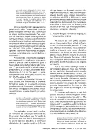 um grande número de inovações [...] foram conce-         ção que incorporem de maneira substancial a
         bidas para a preparação de professores que se assu-
         mem como investigadores da sua própria prática [...]
                                                                  importância da pesquisa na e para formação e
         todas estas abordagens têm em comum o fato de            atuação docente. Nesse enfoque, concordamos
         estruturarem o practicum, de modo que os alunos          com Lisita et all (2001, p. 125) quando “com-
         se possam empenhar em pesquisas sobre o ensino,
         utilizando a investigação ação colaborativa ou a
                                                                  preendemos a necessidade de uma ruptura com
         orientação em grupo (ZEICHNER, 1992, p.127).             os paradigmas dominantes [...] na investigação
                                                                  educativa e apostamos na investigação
      Em seus trabalhos sobre a pesquisa como                     educativa que não seja investigação sobre a
princípio educativo, Demo entende que o pa-                       educação, e sim para a educação.”
pel da educação é contribuir para a construção
da atitude política emancipatória. Para alcan-                    3. As contribuições formativas da pesquisa
çar tal finalidade propõe uma organização                            tematizando a prática
curricular em que a pesquisa seja um elemento
estrutural na organização da prática educativa.                          As palavras de Freire (2003) caracteri-
O “professor define-se como orientador do pro-                    zam o desenvolvimento da atitude reflexiva
cesso de questionamento reconstrutivo do alu-                     como ”um olhar sensível e pensante”. É como
no.” (DEMO, 1996, p.78). O aluno busca o                          este olhar que observamos a nossa prática for-
aprender a aprender incorporando atitude pre-                     madora enquanto uma ação educativa
ventiva, emancipatória, redistributiva e                          tematizadora da prática por meio da orienta-
equalizadora.                                                     ção de pesquisa discente no curso de Licencia-
      Nesse sentido, visa uma elaboração pró-                     tura Plena em Pedagogia. Buscamos refletir
pria na perspectiva complexa do tema, perce-                      sobre os tipos de aprendizagens formativas do
bendo a prática como fundamento para a                            profissional docente mediadas por esta proposta
historicidade concreta formada no saber e mu-                     de trabalho.
dar. “O que é professor? Em primeiro lugar é                             Não é nossa meta abranger todas as
pesquisador [...], é, a seguir, socializador de co-               aprendizagens possíveis nessa ação formado-
nhecimentos, [...], é, por fim, quem [...] torna-                 ra, mas explicitar sistematicamente aquelas
se capaz de motivar o novo pesquisador no alu-                    identificadas no contexto de nossa prática, con-
no” (DEMO, 2002, p. 48).                                          siderando todas as limitações encontradas no
                                                                  exercício da docência, relativas aos aspectos
      O conjunto argumentativo formado por
                                                                  institucionais, profissionais, da própria cultura
esses estudos, tem influenciado as propostas
                                                                  docente, dos interesses próprios das instituições
formativas atuais. Os próprios Referenciais
                                                                  privadas, das perspectivas discentes em rela-
para Formação de Professores, embora limita-
                                                                  ção ao processo ensino-aprendizagem, e até
dos em sua concepção distintiva entre pesqui-
                                                                  mesmo pessoais.
sa acadêmica e a pesquisa do professor, defen-
                                                                         Encontramos análises sobre as contribui-
dem que
                                                                  ções da articulação entre formação de profes-
         a análise e reflexão sobre a prática é considerada
                                                                  sores e a pesquisa em diversos autores. Mas
         um valioso instrumento de formação [...] Trata-se        antes de explorá-los, vamos situar o termo pes-
         de uma atividade intelectual que se aprende pelo         quisa como um procedimento que entenda mi-
         próprio exercício [...] e mediante procedimentos
         de observação, investigação, sistematização e pro-
                                                                  nimamente três condições, conforme Beillerot
         dução de conhecimento (MEC/SEF, 1999, p. 126).           (2001): uma produção de conhecimento novo,
                                                                  uma produção rigorosa de encaminhamento e
      Não pretendemos neste trabalho analisar                     uma comunicação de resultados. Consideramos
as restrições da concepção formativa dos                          coerente também a compreensão de
Referenciais Curriculares para Formação de
Professores, mas sim, abstrair dele essa peque-                              pesquisa não só como busca de conhecimento, mas
                                                                             igualmente como atitude política [...]. Aí cabe a
na janela legal que possibilita a construção                                 sofisticação técnica, como cabe o seu cultivo es-
oficializável de propostas e práticas de forma-                              pecificamente acadêmico, desde que não


70                                                     Linguagens, Educação e Sociedade – Teresina, n. 10, jan./jun. 2004
 