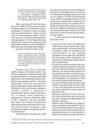 desvinculado do ensino e da prática. Mas deve ca-                  precisar fazer é reportar-mo-nos ao trabalho de
                ber ainda a sua cotidianização, no espaço político
                [...], a níveis críticos [...], a domínio tecnológico              Kincheloe (1997) quando discute as relevan-
                [...], a cultura própria. [...] A pesquisa não é ato iso-          tes contribuições da pesquisa-ação crítica como
                lado, intermitente, especial, mas atitude processual               um ato cognitivo na linha do construtivismo
                de investigação [...]. Não só para ter, sobretudo para
                ser é mister saber (DEMO, 2002, p.16).                             crítico. Embora nossa prática formativa inicial
                                                                                   não utilize a pesquisa-ação, reconhecemos a
      Sobre essa relação entre formação e pes-                                     possibilidade de traçar um paralelo entre os
quisa Freire (2000, p.32) nos esclarece bastan-                                    benefícios cognitivos da pesquisa-ação com os
te quando registra seu entendimento de que o                                       benefícios cognitivos das pesquisas qualitati-
pesquisador no professor é parte da própria                                        vas desenvolvidas pelos alunos em formação
natureza da prática docente. “O que se precisa                                     inicial por meio dos diversos tipos de pesqui-
é que, em sua formação permanente, o profes-                                       sas que realizam.
sor se perceba e se assuma, porque professor,                                             O autor enumera oito benefícios da pes-
como pesquisador”. A contribuição formativa                                        quisa-ação crítica:
advinda dessa prática seria a superação, pela
rigorosidade metódica, de uma curiosidade in-                                      • Leva-nos ao reino crítico da produção do
gênua para uma curiosidade epistemológica.                                           conhecimento, porque ela nos induz a orga-
      Na análise de Beillerot (2001, p. 88),                                         nizar as informações e a interpretá-las. Nes-
                                                                                     se sentido os alunos em formação inicial
                o contato com as pesquisas é suscetível de desen-                    conscientizam-se de que enquanto
                volver as capacidades de análise e investigação,                     educandos e futuros professores não apenas
                de evitar confundir a evidência com o fato demons-
                trado [...]. A pesquisa seria suscetível de formar os                lhes cabe apenas receber informações, mas
                jovens docentes no espírito crítico, na dúvida me-                   reconhecer-se como sujeitos capazes de pro-
                tódica, no comportamento racional, assim como                        duzir conhecimentos.
                no cuidado de responder com elegância às situa-
                ções encontradas.                                                  • Focaliza nossa atenção no pensar sobre nos-
                                                                                     so pensar, porque nós exploramos nossa pró-
      Segundo Lisita; Rosa e Lipovetsky                                              pria construção da consciência, nossa auto-
(2001) a pesquisa na formação docente é sig-                                         produção. Um dos principais objetivos em
nificativa enquanto meio de desenvolvimento                                          nossa prática formadora é desenvolver a per-
da autonomia docente. As autoras supracitadas                                        cepção dos alunos de seu próprio processo
argumentam nesse sentido pelo fato de consi-                                         de metacognição, de compreender a forma
derarem que a pesquisa permite a articulação                                         de raciocínio que precisam desenvolver.
conhecimento e ação, tem como sujeitos os                                          • Cria uma orientação analítica para o nosso
                                                                                     trabalho. Enquanto atitude de reflexividade
próprios implicados na prática, possibilita a mo-
                                                                                     é o que vimos praticando com nossos alu-
dificação de como os professores entendem e
                                                                                     nos, embora percebamos sua ocorrência em
realizam a prática e, possibilita o
                                                                                     diferentes níveis.
questionamento da visão instrumental da prá-
                                                                                   • Ajuda-nos a aprender a ensinar a nós mes-
tica. O endosso a esses argumentos é
                                                                                     mos. Referimo-nos nesse caso a uma forma-
explicitado por Pimenta e Anastasiou (2002,
                                                                                     ção rumo à autonomia da aprendizagem, do
p. 199) “a pesquisa [...] dá voz ao professor                                        aprender a aprender.
como autor e ator. Favorece uma autocrítica                                        • Melhora nossa habilidade para engajar-se
extremamente salutar. Reconstrói a teoria exis-                                      numa acomodação emancipatória2 . Esse as-
tente. Permite esvaziar os aspectos e ações                                          pecto é trabalhado quando os alunos são ori-
imediatistas, levando à construção de uma teo-                                       entados a assumirem uma perspectiva de in-
ria emancipatória”.                                                                  terpretação das ações, no caso educativo, a
      Uma implicação necessária que julgo                                            partir de uma lógica da análise dos contex-

2
    O autor compreende o processo de acomodação crítica como um refazer da consciência de acordo com as preocupações do sistema crítico de sentido.

Linguagens, Educação e Sociedade – Teresina, n. 10, jan./jun. 2004                                                                                    71
 