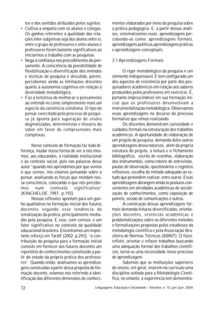 tos e dos sentidos atribuídos pelos sujeitos.         mentos elaborados por meio da pesquisa sobre
• Cultiva a empatia com os alunos e colegas.            a prática pedagógica. E, a partir dessas análi-
  Os ganhos referentes à qualidade das rela-            ses, sistematizamos essas aprendizagens per-
  ções inter-subjetivas seja dos alunos entre si,       cebendo-as como: aprendizagens formais,
  entre o grupo de professores e entre alunos e         aprendizagens políticas,aprendizagens práticas
  professores foram bastante significativos ao          e aprendizagens conceptuais.
  iniciarmos o trabalho com as pesquisas.
• Nega a confiança nos procedimentos do pen-            3.1 Aprendizagens Formais
  samento. A consciência da possibilidade de
  flexibilização e diversificação dos métodos                  O rigor metodológico da pesquisa é um
  e técnicas de pesquisa é discutida, porém,            elemento indispensável. E tem configurado um
  percebemos ainda as limitações discentes              dos aspectos de resistência por parte dos pes-
  quanto à autonomia cognitiva em relação à             quisadores acadêmicos em relação aos saberes
  diversidade metodológica.                             produzidos pelos professores em exercício. É,
• Faz a tentativa de melhorar o pensamento              portanto imprescindível em sua formação ini-
  ao entendê-lo como simplesmente mais um               cial que os professores desenvolvam a
  aspecto da existência cotidiana. O tipo de            instrumentalização metodológica. Observamos
  pensar exercitado pelo processo de pesqui-            essas aprendizagens no decurso do processo
  sa já aponta para superação de visões                 formativo que vimos realizando.
  dogmatizadas, deterministas e lineares do                    Os discentes demonstram curiosidade e
  saber em favor de compreensões mais                   cuidados formais na estruturação dos trabalhos
  complexas.                                            acadêmicos. A oportunidade de elaboração de
                                                        um projeto de pesquisa, demanda deles outras
       Nesse contexto de formação faz toda di-          aprendizagens dessa natureza, além da própria
ferença, mudar nossa forma de ver a nós mes-            estrutura do projeto, a leitura e o fichamento
mos, aos educandos, à realidade institucional           bibliográfico, escrita de resenhas, elaboração
e ao contexto social, pois nas palavras desse           dos instrumentais, como roteiro de entrevistas,
autor “quando nós aprendemos por que vemos              pautas de observação, questionários e registros
o que vemos, nós estamos pensando sobre o               reflexivos, escolha do método adequado ao es-
pensar, analisando as forças que moldam nos-            tudo que pretendem realizar, entre outras. Essas
sa consciência, colocando o que nós percebe-            aprendizagens abrangem ainda as posturas con-
mos num contexto significativo”                         venientes em atividades acadêmicas de sociali-
(KINCHELOE, 1997, p.192).                               zação de conhecimentos, como exposição de
       Nossas reflexões apontam para um gan-            painéis, sessão de comunicações e outros.
ho qualitativo na formação inicial dos futuros                 A construção dessas aprendizagens for-
docentes segundo essa tendência de                      mais demanda leituras diversificadas, orienta-
tematização da prática, principalmente media-           ções docentes, vivências acadêmicas e
das pela pesquisa. E esse, com certeza, é um            problematizações sobre os diferentes métodos
fator significativo no contexto da qualidade            e formalizações propostas pelos estudiosos da
educacional brasileira. Encontramos um impor-           metodologia científica e pela Associação Bra-
tante reforço em Tardif (2002, p.293), “a con-          sileira de Normas Técnicas (ABNT). O fazer,
tribuição da pesquisa para a formação inicial           refletir, orientar e refazer trabalhos buscando
consiste em fornecer aos futuros docentes um            uma adequação formal dos trabalhos científi-
repertório de conhecimentos constituído a par-          cos, torna-se uma necessidade nesse processo
tir do estudo da própria prática dos professo-          de aprendizagem.
res”. Quando então, analisamos as aprendiza-                   Sabemos que as instituições superiores
gens construídas a partir dessa proposta de for-        de ensino, em geral, inserem no currículo uma
mação docente, estamos nos referindo à iden-            disciplina voltada para a Metodologia Cientí-
tificação das diferentes dimensões de conheci-          fica, no entanto, a experiência tem demonstra-

72                                           Linguagens, Educação e Sociedade – Teresina, n. 10, jan./jun. 2004
 