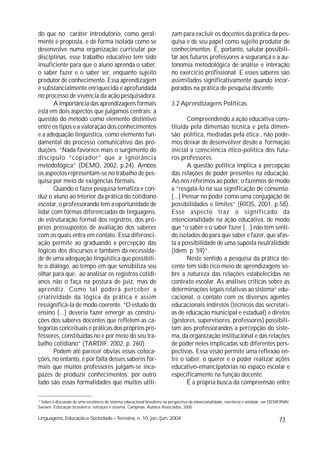 do que no caráter introdutório, como geral-                               zam para excluir os docentes da prática da pes-
mente é proposta, e de forma isolada como se                              quisa e de seu papel como sujeito produtor de
desenvolve numa organização curricular por                                conhecimentos. É, portanto, salutar possibili-
disciplinas, esse trabalho educativo tem sido                             tar aos futuros professores a segurança e a au-
insuficiente para que o aluno aprenda o saber,                            tonomia metodológica de análise e interação
o saber fazer e o saber ser, enquanto sujeito                             no exercício profissional. E esses saberes são
produtor de conhecimento. Essa aprendizagem                               assimilados significativamente quando incor-
é substancialmente enriquecida e aprofundada                              porados na prática de pesquisa discente.
no processo de vivência da ação pesquisadora.
       A importância das aprendizagens formais                            3.2 Aprendizagens Políticas
está em dois aspectos que julgamos centrais: a
questão do método como elemento distintivo                                       Compreendendo a ação educativa cons-
entre os tipos e a valoração dos conhecimentos                            tituída pela dimensão técnica e pela dimen-
e a adequação lingüística, como elemento fun-                             são política, mediadas pela ética , não pode-
damental do processo comunicativo das pro-                                mos deixar de desenvolver desde a formação
duções. “Nada favorece mais o surgimento do                               inicial a consciência ético-política dos futu-
discípulo “copiador” que a ignorância                                     ros professores.
metodológica” (DEMO, 2002, p.24). Ambos                                          A questão política implica a percepção
os aspectos representam-se no trabalho de pes-                            das relações de poder presentes na educação.
quisa por meio de exigências formais.                                     Ao nos referimos ao poder, o fazemos de modo
       Quando o fazer pesquisa tematiza e con-                            a “resgatá-lo na sua significação de consenso.
duz o aluno ao interior da prática do cotidiano                           [...] Pensar no poder como uma conjugação de
escolar, o professorando tem a oportunidade de                            possibilidades e limites” (RIOS, 2001, p.58).
lidar com formas diferenciadas de linguagens,                             Esse aspecto traz o significado da
de estruturação formal dos registros, dos pró-                            intencionalidade na ação educativa, de modo
prios pressupostos de avaliação dos saberes                               que “o saber e o saber fazer [...] não têm senti-
com os quais entra em contato. Essa diferenci-                            do isolados do para que saber e fazer, que afas-
ação permite ao graduando a percepção das                                 ta a possibilidade de uma suposta neutralidade
lógicas dos discursos e também da necessida-                              (idem, p. 59)”.
de de uma adequação lingüística que possibili-                                   Neste sentido a pesquisa da prática do-
te o diálogo, ao tempo em que sensibiliza seu                             cente tem sido rico meio de aprendizagens so-
olhar para que, ao analisar os registros cotidi-                          bre a natureza das relações estabelecidas no
anos não o faça na postura de juiz, mas de                                contexto escolar. As análises críticas sobre as
aprendiz. Como tal poderá perceber a                                      determinações legais relativas ao sistema3 edu-
criatividade da lógica da prática e assim                                 cacional, o contato com os diversos agentes
ressignificá-la de modo coerente. “O estudo do                            educacionais indiretos (técnicos das secretari-
ensino [...] deveria fazer emergir as constru-                            as de educação municipal e estadual) e diretos
ções dos saberes docentes que refletem as ca-                             (gestores, supervisores, professores) possibili-
tegorias conceituais e práticas dos próprios pro-                         tam aos professorandos a percepção do siste-
fessores, constituídas no e por meio do seu tra-                          ma, da organização institucional e das relações
balho cotidiano” (TARDIF, 2002, p. 260).                                  de poder neles implicadas sob diferentes pers-
       Podem até parecer óbvias essas coloca-                             pectivas. Essa visão permite uma reflexão en-
ções, no entanto, é por falta desses saberes for-                         tre o saber, o querer e o poder realizar ações
mais que muitos professores julgam-se inca-                               educativo-emancipatórias no espaço escolar e
pazes de produzir conhecimentos; por outro                                especificamente na função docente.
lado são essas formalidades que muitos utili-                                    É a própria busca da compreensão entre

3
  Sobre a discussão de uma existência do sistema educacional brasileiro na perspectiva da intencionalidade, coerência e unidade ver DEMERVAl,
Saviani. Educação brasileira: estrutura e sistema. Campinas: Autores Associados, 2000.

Linguagens, Educação e Sociedade – Teresina, n. 10, jan./jun. 2004                                                                     73
 
