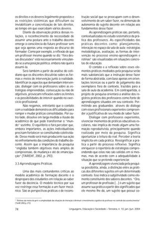 os direitos e os deveres legalmente propostos e                                 trução social que se preocupam com o desen-
as restrições sistêmicas que dificultam ou                                      volvimento de um saber fazer, na dimensão de
inviabilizam a concretização de tais direitos,                                  autonomia do sujeito docente em relação aos
ao tempo em que exarcebam vários deveres.                                       fundamentos desse fazer.
       Diante da observação prática dessas re-                                         As aprendizagens práticas são, portanto,
lações, o reconhecimento da necessidade de                                      contextualizadas no estudo sistemático da prá-
assumir uma postura ante o trabalho docente                                     tica dos professores. As especificidades das
emerge à consciência do futuro professor sem                                    práticas docentes como: planejamento,
que seja apenas uma resposta ao discurso do                                     interação no espaço da sala de aula; estratégias
formador. Como por exemplo, a reflexão de que                                   metodológicas, avaliação, as formas de inter-
um professor mesmo quando se diz “fora des-                                     venção no processo ensino-aprendizagem e
sas discussões” está necessariamente vinculan-                                  rotinas4 são visualizadas em situações concre-
do-se a uma posição política, embora não queira                                 tas de educação.
assumi-la.                                                                             O contato e a reflexão sobre esses ele-
       Será também a partir da análise do coti-                                 mentos práticos mediados pela pesquisa serão
diano que os discentes discutirão sobre as for-                                 mais substanciais que a instrução desse fazer
mas e meios de intervenção junto à realidade.                                   de forma abstraída, com base apenas em orien-
Identificar os aspectos que demandam interven-                                  tações técnicas ou a partir de julgamento dos
ção, dialogar com os professores sobre as es-                                   exemplares fora de contexto, trazidos para a
tratégias empreendidas, consecução ou não de                                    sala de aula da academia. Em contrapartida, o
objetivos, provocam reflexões sobre os limites                                  projeto de pesquisa orientará a análise dos re-
e as possibilidades de intervir quando no exer-                                 gistros práticos dos professores como fonte de
cício profissional.                                                             aprendizagens situados em seu contexto. Per-
       Não negamos, entretanto que o contato                                    mitindo aos graduandos através do diálogo
com a realidade demonstra as dificuldades para                                  com esses profissionais experientes compreen-
romper e mudar práticas consolidadas. Por ou-                                   der a justificativa de seu modo de saber fazer.
tro lado, dissolve em larga medida a ilusão do                                         Dialogar com professores experientes,
acadêmico de que pode transformar o “mun-                                       vivenciar momentos de práticas educativas es-
do” sozinho. O equilíbrio o fará perceber que,                                  colares, não implica de modo algum uma for-
embora importantes, as ações individualistas                                    mação reprodutivista, principalmente quando
precisam fortalecer-se constituindo coletivida-                                 realizado por meio da pesquisa. Significa
de. Desse modo será mais producente sua ação                                    oportunizar a leitura do real. Perceber a teoria
no enfrentamento das condições do trabalho do-                                  implícita em cada prática. Ressignificar a prá-
cente. Assim que a importância da pesquisa                                      tica a partir do processo reflexivo. Significa
“engloba também objetivos mais amplos de                                        enriquecer o repertório de estratégias compre-
compreensão, de mudança e até de emancipa-                                      endendo que estas não são válidas em si mes-
ção” (TARDIF, 2002, p. 293).                                                    mas, mas de acordo com a adequabilidade à
                                                                                situação que se pretende experienciar.
3.3 Aprendizagens Práticas                                                             A aprendizagem vivenciada pela pesqui-
                                                                                sa possibilita, ainda, a distinção entre as práti-
      Uma das mais contundentes críticas ao                                     cas dos diferentes sujeitos em um determinado
modelo acadêmico de formação docente é o                                        contexto. Isso indica a subjetividade como ele-
despreparo dos estudantes em relação ao saber                                   mento constituinte dos saberes docentes. “Ora,
fazer da docência. O modelo técnico por sua                                     um professor de profissão [...] é um sujeito que
vez restringe essa formação a um fazer mecâ-                                    assume sua prática a partir dos significados que
nico. São as perspectivas práticas e de recons-                                 ele mesmo lhe dá, um sujeito que possui co-

4
  “Rotinas são meios de gerir a complexidade das situações de interação e diminuir o investimento cognitivo do professor no controle dos acontecimentos”
(Tardif,2002,p. 215)


74                                                               Linguagens, Educação e Sociedade – Teresina, n. 10, jan./jun. 2004
 