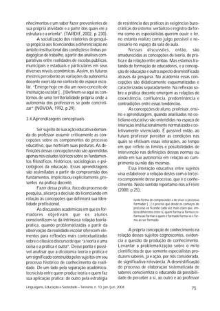 nhecimentos e um saber fazer provenientes de                 de resistência dos práticos às exigências buro-
sua própria atividade e a partir dos quais ele a             cráticas do sistema: verbalizo e registro da for-
estrutura e a orienta”. (TARDIF, 2002, p. 230).              ma como os especialistas querem ouvir e ler,
       A socialização dos relatórios de pesqui-              no entanto realizo como julgo possível e ne-
sa propicia aos licenciandos a diferenciação no              cessário no espaço da sala de aula.
âmbito institucional das condições e linhas pe-                     Nessas discussões, então, são
dagógicas de trabalho, a partir das análises com-            amadurecidas as concepções de teoria, de prá-
parativas entre realidades de escolas públicas,              tica e da relação entre ambas. Mas estamos tra-
municipais e estaduais e particulares em seus                tando de formação de educadores, e a concep-
diversos níveis econômicos. Assim, os futuros                ção de educação é outro aspecto desmistificado
mestres perceberão as variações da autonomia                 através da pesquisa. Na academia essas con-
docente exercida no contexto do espaço esco-                 cepções são didaticamente esquematizadas e
lar. “Emerge hoje em dia um novo conceito de                 caracterizadas separadamente. Na reflexão so-
instituição escolar [...] Definem-se aqui os con-            bre a prática docente emergem as relações de
tornos de uma territorialidade própria onde a                coexistência, confluência, predominância e
autonomia dos professores se pode concreti-                  contradições entre essas tendências.
zar” (NÓVOA, 1992, p.29).                                           As concepções de aluno, professor, ensi-
                                                             no e aprendizagem, quando analisados no co-
3.4 Aprendizagens conceptuais                                tidiano educativo são entendidas no espaço de
                                                             interação institucionalmente normatizado e co-
       Ser sujeito de sua ação educativa deman-              letivamente vivenciado. É possível então, ao
da do professor assumir criticamente as con-                 futuro professor perceber as condições nas
cepções sobre os componentes do processo                     quais se efetivam essas interações, ao tempo
educativo, que norteiam suas posturas. As de-                em que reflete os limites e possibilidades de
finições dessas concepções não são aprendidas                intervenção nas definições dessas normas ou
apenas nos estudos teóricos sobre os fundamen-               ainda em sua autonomia em relação ao cum-
tos filosóficos, históricos, sociológicos e psi-             primento ou não das mesmas.
cológicos da educação. Essas aprendizagens                          Essa interação educativa entre sujeitos
são assimiladas a partir da compreensão dos                  visa estabelecer a relação destes com o tercei-
fundamentos, implícita ou explicitamente, pre-               ro componente desse processo, que é o conhe-
sentes na prática docente.                                   cimento. Neste sentido reportamo-nos a Freire
       Fazer dessa prática, foco do processo de              (2000, p.25),
pesquisa, alicerça a decisão do licenciando em
relação às concepções que delineará sua iden-                         nesta forma de compreender e de viver o processo
tidade profissional.                                                  formador [...] é preciso que desde os começos do
       As discussões acadêmicas em que os for-                        processo vá ficando cada vez mais claro que, em-
                                                                      bora diferentes entre si, quem forma se forma e re-
madores objetivam que os alunos                                       forma ao formar e quem é formado forma-se e for-
conscientizem-se da intrínseca relação teoria-                        ma ao ser formado.
prática, quando problematizadas a partir da
observação da realidade escolar oferecem ele-                      A própria concepção de conhecimento na
mentos para reflexões mais contextualizadas                  relação desses sujeitos cognoscentes, eviden-
sobre o clássico discurso de que “a teoria é uma             cia a questão da produção de conhecimento.
coisa e a prática é outra”. Desse ponto é possí-             Levantar a problematização sobre o mito
vel analisar que a dicotomia teoria e prática é              cientificista de que somente especialistas pro-
um significado construído pelos sujeitos em seu              duzem saberes, já é ação, por nós considerada,
processo histórico de conhecimento da reali-                 de significativa relevância. A desmistificação
dade. De um lado pela separação acadêmico-                   do processo de elaboração sistematizada de
tecnicista entre quem produz teoria e quem faz               saberes conscientiza o educando da possibili-
sua aplicação prática; de outro pela estratégia              dade de perceber a si, ao outro e ao professor

Linguagens, Educação e Sociedade – Teresina, n. 10, jan./jun. 2004                                                 75
 