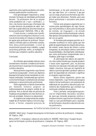 experiente como sujeitos produtores de conhe-          humanização, se faz pela consciência do sa-
cimento publicamente reconhecíveis.                    ber, que sabe fazer, ser e conviver. E que por
       Esta aprendizagem impulsiona a, ainda,          sua vez exige um processo formativo que inte-
iniciante formação da identidade profissional          gre todas essa dimensões. Portanto, para uma
docente. “Os professores têm de se assumir             práxis profissional é necessária uma práxis
como produtores da <<sua>> profissão [...].            formativa.
Isto é, da mesma maneira que a formação não                   Formar pela pesquisa argumenta por si
se pode dissociar da produção de saber, tam-           mesma pelas aprendizagens do rigor formal,
bém não se pode alhear de uma intervenção no           que instrumentaliza o aluno pela socialização
terreno profissional” (NÓVOA, 1992, p. 28).            do método, da linguagem e da atitude
       E neste terreno, o contato com o profis-        normatizada pela institucionalização cultural.
sional em exercício desperta o interesse e a cla-      Não apenas numa proposta de adequar, mas de
reza do licenciando em relação às implicações          dar voz ao sujeito.
da opção pela profissão de professor. Desen-                  A formação pela pesquisa permite ao li-
cadeia a reflexão sobre os elementos constitu-         cenciado reconhecer-se como sujeito que tem
intes dessa profissionalidade, o nível de              poder de argumentação nas relações discursivas.
envolvimento pessoal nesse trabalho, o papel           No entanto, tendo clareza dos limites a serem
social dessa profissão, enfim, as múltiplas di-        transpostos, da articulação coletiva como fonte
mensões que compõem a prática educativa.               de possibilidades e da importante contribuição,
                                                       que como profissional comprometido com a
Conclusão                                              mudança, pode legar à sociedade.
                                                              A valorização dos saberes da experiên-
      As reflexões apresentadas indicam como           cia e dos conhecimentos que ela pode produzir
consideramos relevante a tendência de forma-           é nosso outro argumento, pois, no processo
ção de professores na perspectiva de pesquisar         interativo de educação marcado pela singula-
a prática educativa.                                   ridade e incerteza, mais que um repertório de
      Nosso primeiro argumento é que formar            saberes é preciso aprender a produzir saberes a
o professor-pesquisador remete aos objetivos           partir da capacidade de relacionar e significar
da própria formação inicial estendendo-se à for-       as situações experienciadas.
mação continuada. Considerando que o primei-                  Nosso último argumento, porém não
ro nível de formação é constitutivo de uma base        menos importante, é que formar pela pesquisa
sólida para o desenvolvimento profissional.            implica formar professores com autonomia de
      Outro argumento é o fato de vivenciarmos         elaboração de sua prática educativa pela con-
um momento histórico propício ao                       sistência dos fundamentos que orientam sua
redimensionamento do próprio sentido de ser            construção cotidiana dessa prática.
professor. Pois se discute todo um processo de                Essa é, portanto, uma proposta que pre-
mudanças de paradigmas nos mais diversos se-           cisa ser empreendida, discutida e socializa-
tores da sociedade, inclusive no educacional.          da, para que tomando proporção coletiva e
      A exigência da compreensão da comple-            amadurecimento experiencial contribua com
xidade do ser humano implica o terceiro argu-          todas as suas possibilidades para a qualida-
mento: o formar, enquanto processo de                  de da formação e da prática educativa de nos-
                                                       sos professores.
                                  REFERÊNCIAS BIBLIOGRÁFICAS

ANDRÉ, Marli (org.). O papel da pesquisa na formação e prática de professores. Campinas,
SP: Papirus, 2001.
BEILLEROT, J. A pesquisa: esboço de uma análise.In: ANDRÉ, Marli (org.). O papel da pes-
quisa na formação e prática de professores. Campinas, SP: Papirus, 2001.

76                                          Linguagens, Educação e Sociedade – Teresina, n. 10, jan./jun. 2004
 
