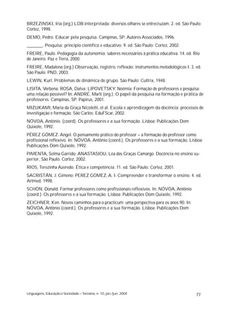 BRZEZINSKI, Iria (org.) LDB interpretada: diversos olhares se entrecruzam. 2. ed. São Paulo:
Cortez, 1998.
DEMO, Pedro. Educar pela pesquisa. Campinas, SP: Autores Associados, 1996.
_______. Pesquisa: princípio científico e educativo. 9. ed. São Paulo: Cortez, 2002.
FREIRE, Paulo. Pedagogia da autonomia: saberes necessários à prática educativa. 14. ed. Rio
de Janeiro: Paz e Terra, 2000.
FREIRE, Madalena (org.).Observação, registro, reflexão: instrumentos metodológicos I. 3. ed.
São Paulo: PND, 2003.
LEWIN, Kurt. Problemas de dinâmica de grupo. São Paulo: Cultrix, 1948.
LISITA, Verbena; ROSA, Dalva; LIPOVETSKY, Noêmia. Formação de professores e pesquisa:
uma relação possível? In: ANDRÉ, Marli (org.). O papel da pesquisa na formação e prática de
professores. Campinas, SP: Papirus, 2001.
MIZUKAMI, Maria da Graça Nicoletti, et al. Escola e aprendizagem da docência: processos de
investigação e formação. São Carlos: EduFScar, 2002.
NÓVOA, Antônio. (coord). Os professores e a sua formação. Lisboa: Publicações Dom
Quixote, 1992.
PÉREZ GÓMEZ. Angel. O pensamento prático do professor – a formação do professor como
profissional reflexivo. In: NÓVOA, Antônio (coord.). Os professores e a sua formação. Lisboa:
Publicações Dom Quixote, 1992.
PIMENTA, Selma Garrido; ANASTASIOU, Léa das Graças Camargo. Docência no ensino su-
perior, São Paulo: Cortez, 2002.
RIOS, Terezinha Azeredo. Ética e competência. 11. ed. São Paulo: Cortez, 2001.
SACRISTÁN, J. Gimeno; PEREZ GOMEZ, A. I. Compreender e transformar o ensino. 4. ed.
Artmed, 1998.
SCHÖN, Donald. Formar professores como profissionais reflexivos. In: NÓVOA, Antônio
(coord.). Os professores e a sua formação. Lisboa: Publicações Dom Quixote, 1992.
ZEICHNER, Ken. Novos caminhos para o practicum: uma perspectiva para os anos 90. In:
NÓVOA, Antônio (coord.). Os professores e a sua formação. Lisboa: Publicações Dom
Quixote, 1992.




Linguagens, Educação e Sociedade – Teresina, n. 10, jan./jun. 2004                       77
 