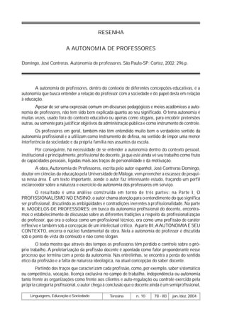 RESENHA


                         A AUTONOMIA DE PROFESSORES

Domingo, José Contreras. Autonomia de professores. São Paulo-SP: Cortez, 2002. 296 p.




       A autonomia de professores, dentro do contexto de diferentes concepções educativas, é a
autonomia que busca entender a relação do professor com a sociedade e do papel desta em relação
à educação.
        Apesar de ser uma expressão comum em discursos pedagógicos e meios acadêmicos a auto-
nomia de professores, não tem sido bem explicada quanto ao seu significado. O tema autonomia é
muitas vezes, usado fora do contexto educativo ou apenas como slogans, para encobrir pretensões
outras, ou somente para justificar objetivos da administração pública e como instrumento de controle.
        Os professores em geral, também não têm entendido muito bem o verdadeiro sentido da
autonomia profissional e a utilizam como instrumento de defesa, no sentido de impor uma menor
interferência da sociedade e da própria família nos assuntos da escola.
        Por conseguinte, há necessidade de se entender a autonomia dentro do contexto pessoal,
institucional e principalmente, profissional do docente, já que este ainda vê seu trabalho como fruto
de capacidades pessoais, ligadas mais aos traços de personalidade e da motivação.
       A obra, Autonomia de Professores, escrita pelo autor espanhol, José Contreras Domingo,
doutor em ciências da educação pela Universidade de Máloga, vem preencher a escassez de pesqui-
sa nessa área. É um texto importante, aonde o autor faz interessante estudo, traçando um perfil
esclarecedor sobre a natureza e exercício da autonomia dos professores em serviço.
        O resultado é uma análise construída em torno de três partes: na Parte I, O
PROFISSIONALÍSMO NO ENSINO, o autor chama atenção para o entendimento do que significa
ser profissional, discutindo as ambigüidades e contradições inerentes à profissionalidade. Na parte
II, MODELOS DE PROFESSORES: em busca da autonomia profissional do docente, encontra-
mos o estabelecimento de discussão sobre as diferentes tradições a respeito da profissionalização
do professor, que ora o coloca como um profissional técnico, ora como uma profissão de caráter
reflexivo e também sob a concepção de um intelectual crítico. A parte III, AAUTONOMIA E SEU
CONTEXTO, encerra o núcleo fundamental da obra. Nela a autonomia do professor é discutida
sob o ponto de vista do conteúdo e não como slogan.
        O texto mostra que através dos tempos os professores têm perdido o controle sobre o pró-
prio trabalho. A proletarização da profissão docente é apontada como fator preponderante nesse
processo que termina com a perda da autonomia. Nas entrelinhas, se encontra a perda do sentido
ético da profissão e a falta de natureza ideológica, na atual concepção do saber docente.
        Partindo dos traços que caracterizam cada profissão, como, por exemplo, saber sistemático
ou competência, vocação, licença exclusiva no campo de trabalho, independência ou autonomia
tanto frente às organizações como frente aos clientes e auto-regulação ou controle exercido pela
própria categoria profissional, o autor chega à conclusão que o docente ainda é um semiprofissional,

    Linguagens, Educação e Sociedade             Teresina       n. 10      78 - 80   jan./dez. 2004
 