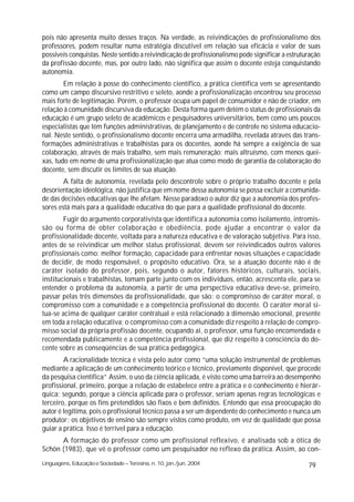 pois não apresenta muito desses traços. Na verdade, as reivindicações de profissionalismo dos
professores, podem resultar numa estratégia discutível em relação sua eficácia e valor de suas
possíveis conquistas. Neste sentido a reivindicação de profissionalismo pode significar a estruturação
da profissão docente, mas, por outro lado, não significa que assim o docente esteja conquistando
autonomia.
        Em relação à posse do conhecimento científico, a prática científica vem se apresentando
como um campo discursivo restritivo e seleto, aonde a profissionalização encontrou seu processo
mais forte de legitimação. Porém, o professor ocupa um papel de consumidor e não de criador, em
relação à comunidade discursiva da educação. Desta forma quem detém o status de profissionais da
educação é um grupo seleto de acadêmicos e pesquisadores universitários, bem como uns poucos
especialistas que têm funções administrativas, de planejamento e de controle no sistema educacio-
nal. Neste sentido, o profissionalismo docente encerra uma armadilha, revelada através das trans-
formações administrativas e trabalhistas para os docentes, aonde há sempre a exigência de sua
colaboração, através de mais trabalho, sem mais remuneração; mais altruísmo, com menos quei-
xas, tudo em nome de uma profissionalização que atua como modo de garantia da colaboração do
docente, sem discutir os limites de sua atuação.
        A falta de autonomia, revelada pelo descontrole sobre o próprio trabalho docente e pela
desorientação ideológica, não justifica que em nome dessa autonomia se possa excluir a comunida-
de das decisões educativas que lhe afetam. Nesse paradoxo o autor diz que a autonomia dos profes-
sores está mais para a qualidade educativa do que para a qualidade profissional do docente.
        Fugir do argumento corporativista que identifica a autonomia como isolamento, intromis-
são ou forma de obter colaboração e obediência, pode ajudar a encontrar o valor da
profissionalidade docente, voltada para a natureza educativa e de valoração subjetiva. Para isso,
antes de se reivindicar um melhor status profissional, devem ser reivindicados outros valores
profissionais como: melhor formação, capacidade para enfrentar novas situações e capacidade
de decidir, de modo responsável, o propósito educativo. Ora, se a atuação docente não é de
caráter isolado do professor, pois, segundo o autor, fatores históricos, culturais, sociais,
institucionais e trabalhistas, tomam parte junto com os indivíduos, então, acrescenta ele, para se
entender o problema da autonomia, a partir de uma perspectiva educativa deve-se, primeiro,
passar pelas três dimensões da profissionalidade, que são: o compromisso de caráter moral, o
compromisso com a comunidade e a competência profissional do docente. O caráter moral si-
tua-se acima de qualquer caráter contratual e está relacionado à dimensão emocional, presente
em toda a relação educativa; o compromisso com a comunidade diz respeito à relação de compro-
misso social da própria profissão docente, ocupando ai, o professor, uma função encomendada e
recomendada publicamente e a competência profissional, que diz respeito à consciência do do-
cente sobre as conseqüências de sua prática pedagógica.
        A racionalidade técnica é vista pelo autor como “uma solução instrumental de problemas
mediante a aplicação de um conhecimento teórico e técnico, previamente disponível, que procede
da pesquisa cientifica” Assim, o uso da ciência aplicada, é visto como uma barreira ao desempenho
profissional, primeiro, porque a relação de estabelece entre a prática e o conhecimento é hierár-
quica; segundo, porque a ciência aplicada para o professor, seriam apenas regras tecnológicas e
terceiro, porque os fins pretendidos são fixos e bem definidos. Entendo que essa preocupação do
autor é legítima, pois o profissional técnico passa a ser um dependente do conhecimento e nunca um
produtor; os objetivos de ensino são sempre vistos como produto, em vez de qualidade que possa
guiar a prática. Isso é terrível para a educação.
      A formação do professor como um profissional reflexivo, é analisada sob a ótica de
Schön (1983), que vê o professor como um pesquisador no reflexo da prática. Assim, ao con-
Linguagens, Educação e Sociedade – Teresina, n. 10, jan./jun. 2004                               79
 