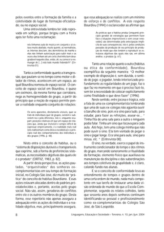 pelos eventos entre a formação da família e a                     que essa adequação se realize com um mínimo
coletividade do lugar de formação oficializa-                     de esforço e de conflitos. A este respeito
do, ou no espaço social.                                          Bourdieu (1994) é esclarecedor ao afirmar que
      Uma entrevistada lembra ter sido repro-
vada em solfejo, porque brigou com a freira                                  As práticas que o habitus produz (enquanto prin-
                                                                             cípio gerador de estratégias que permitem fazer
após ter feito uma reclamação:                                               face a situações imprevisíveis e sem cessar reno-
                                                                             vadas) são determinadas pela antecipação implí-
         nós tínhamos aula de música em conjunto e ai es-                    cita de suas conseqüências, isto é, pelas condições
         tava muito abafado, muito quente, as normalistas,                   passadas da produção de seu princípio de produ-
         as internas desciam, dos dormitórios de manhã e                     ção de modo que elas tendem a reproduzir as es-
         elas não tinham autorização para subir mais e as                    truturas objetivas das quais elas são, em última
         vezes elas tinham até um certo cheirinho bem desa-                  análise, o produto (p. 61).
         gradável naqueles dias, então, ah, eu comecei a res-
         mungar de [...] está todo mundo fedendo!!!” (En-
         trevista 01).
                                                                         Tanto uma relação quanto a outra (hábitus
                                                                  ou ética da conformidade), Bourdieu
       Tanto a conformidade quanto a transgres-                   exemplifica da seguinte maneira: “O melhor
são, que pautam-se no tempo como motor e di-                      exemplo de disposição é, sem dúvida, o senti-
tador de ritmos, acontecem em um espaço, ao                       do do jogo: o jogador, tendo interiorizado pro-
qual Bourdieu nomeou de espaço social. O con-                     fundamente as regularidades de um jogo, faz o
ceito de espaço social em Bourdieu, é quase                       que faz no momento em que é preciso fazê-lo,
um oxímoro, da mesma forma que corrobora,                         sem ter a necessidade de colocar explicitamente
nega as homogeneidade do grupo, a partir do                       como finalidade o que deve fazer” (1996).
princípio que a noção de espaço permite pen-                             Neste sentido, entre jocosa e trágica, está
sar a realidade enquanto conjunto de relações:                    a fala de uma ex-complementarista lembrando
                                                                  que uma de suas ex-colegas não agüenta ouvir
         Os seres aparentes, diretamente visíveis, quer se        o barulho de sino, pois era sino para tudo, para
         trate de indivíduos quer de grupos, existem e sub-       estudar, para fazer as refeições, assear-se... “
         sistem na e pela diferença, isto é, enquanto ocu-
         pam posições relativas em que um espaço de rela-
                                                                  Tinha fila de uma sala para a outra e ninguém
         ções que, ainda que invisível e sempre difícil de        podia falar. Tinha um sino que tocava para cada
         expressar empíricamente, é a realidade mais real         aula. Até hoje, tem uma colega minha que não
         (ens realissimum como dizia a escolástica) e o prin-
         cípio real dos comportamentos dos indivíduos e
                                                                  pode ouvir o sino. Ela tem vontade de pegar o
         dos grupos (1996, p. 48).                                sino e jogar longe. Era sino para aula, sino para
                                                                  missa, etc. “ (Entrevista 08).
       Nisto entra o conceito de habitus, ou o                           O sino, na verdade, exerce o papel de ins-
“sistema de disposições duráveis e transponíveis                  trumento condicionador do tempo e dos ritmos
que exprime, sob a forma de preferências siste-                   do grupo, marcando sonoramente a ritualidade
máticas, as necessidades objetivas das quais ele                  da formação, elemento físico que auxiliava na
é o produto” (ORTIZ, 1983, p. 82).                                manutenção da disciplina e das subordinações
       A partir desta perspectiva, as ações pau-                  aos tempos coletivos da grupalidade e, é claro,
tadas, “orquestradas” das senhoras ex-                            calando fundo nas alunas.
complementaristas em seu tempo de formação                               E se o conceito de conformidade leva ao
inicial, no Colégio São José, diz muito da “prá-                  entendimento de tempos e grupos dentro de
tica” do conceito de habitus Bourdiano. Essas                     uma certa ordem de mundo, nada mais compe-
ações estavam alocadas dentro de padrões pré-                     tente em sua tarefa de instaurar uma dada vi-
estabelecidos e, portanto, aceitas pelo grupo                     são ordenada de mundo do que a Escola Com-
social. Não são, assim, geradoras de conflitos                    plementar, segundo os relatos colhidos, tanto
entre ele e os outros membros do grupo. Desta                     que sessenta anos depois senhoras continuam
forma, esse repertório não apenas assegura a                      identificando-se pessoal e profissionalmente
adequação entre as ações do indivíduo e a rea-                    como ex-complemetaristas do Colégio São
lidade objetiva, mas, principalmente assegura,                    José, de São Leopoldo.

8                                                      Linguagens, Educação e Sociedade – Teresina, n. 10, jan./jun. 2004
 