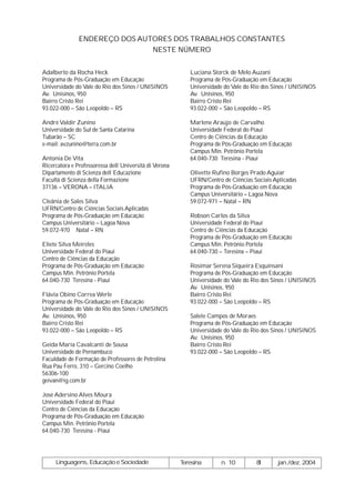 ENDEREÇO DOS AUTORES DOS TRABALHOS CONSTANTES
                               NESTE NÚMERO


Adalberto da Rocha Heck                                    Luciana Storck de Melo Auzani
Programa de Pós-Graduação em Educação                      Programa de Pós-Graduação em Educação
Universidade do Vale do Rio dos Sinos / UNISINOS           Universidade do Vale do Rio dos Sinos / UNISINOS
Av. Unisinos, 950                                          Av. Unisinos, 950
Bairro Cristo Rei                                          Bairro Cristo Rei
93.022-000 – São Leopoldo – RS                             93.022-000 – São Leopoldo – RS

André Valdir Zunino                                        Marlene Araújo de Carvalho
Universidade do Sul de Santa Catarina                      Universidade Federal do Piauí
Tubarão – SC                                               Centro de Ciências da Educação
e-mail: avzunino@terra.com.br                              Programa de Pós-Graduação em Educação
                                                           Campus Min. Petrônio Portela
Antonia De Vita                                            64.040-730 Teresina - Piauí
Ricercatora e Professoressa dell´Università di Verona
Dipartamento di Scienza dell´Educazione                    Olivette Rufino Borges Prado Aguiar
Facultà di Scienza della Formazione                        UFRN/Centro de Ciências Sociais Aplicadas
37136 – VERONA – ITALIA                                    Programa de Pós-Graduação em Educação
                                                           Campus Universitário – Lagoa Nova
Cleânia de Sales Silva                                     59.072-971 – Natal – RN
UFRN/Centro de Ciências Sociais Aplicadas
Programa de Pós-Graduação em Educação                      Robson Carlos da Silva
Campus Universitário – Lagoa Nova                          Universidade Federal do Piauí
59.072-970 Natal – RN                                      Centro de Ciências da Educação
                                                           Programa de Pós-Graduação em Educação
Eliete Silva Meireles                                      Campus Min. Petrônio Portela
Universidade Federal do Piauí                              64.040-730 – Teresina – Piauí
Centro de Ciências da Educação
Programa de Pós-Graduação em Educação                      Rosimar Serena Siqueira Esquinsani
Campus Min. Petrônio Portela                               Programa de Pós-Graduação em Educação
64.040-730 Teresina - Piauí                                Universidade do Vale do Rio dos Sinos / UNISINOS
                                                           Av. Unisinos, 950
Flávia Obino Correa Werle                                  Bairro Cristo Rei
Programa de Pós-Graduação em Educação                      93.022-000 – São Leopoldo – RS
Universidade do Vale do Rio dos Sinos / UNISINOS
Av. Unisinos, 950                                          Salete Campos de Moraes
Bairro Cristo Rei                                          Programa de Pós-Graduação em Educação
93.022-000 – São Leopoldo – RS                             Universidade do Vale do Rio dos Sinos / UNISINOS
                                                           Av. Unisinos, 950
Geida Maria Cavalcanti de Sousa                            Bairro Cristo Rei
Universidade de Pernambuco                                 93.022-000 – São Leopoldo – RS
Faculdade de Formação de Professores de Petrolina
Rua Pau Ferro, 310 – Gercino Coelho
56306-100
geivan@ig.com.br

José Adersino Alves Moura
Universidade Federal do Piauí
Centro de Ciências da Educação
Programa de Pós-Graduação em Educação
Campus Min. Petrônio Portela
64.040-730 Teresina - Piauí




     Linguagens, Educação e Sociedade                   Teresina      n. 10         8
                                                                                    1       jan./dez. 2004
 