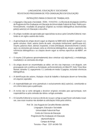 LINGUAGENS, EDUCAÇÃO E SOCIEDADE
          REVISTA DO PROGRAMA DE PÓS-GRADUAÇÃO EM EDUCAÇÃO

                      INTRUÇÕES PARA O ENVIO DE TRABALHOS
1 – Linguagens, Educação e Sociedade - ISSN – 1518-0743 – é a Revista de divulgação científica
    do Programa de Pós-Graduação em Educação da Universidade Federal do Piauí. Publica pre-
    ferencialmente, resultados de pesquisas originais ou revisões bibliográficas desenvolvidas
    pelo(s) autor(es) em Educação e área afins;

2 – Os artigos recebidos são apreciados por especialistas na área e pelo Conselho Editorial, man-
    tendo-se em sigilo a autoria dos textos.

3 – A apresentação de artigos devem seguir ao disposto na NBR 6022 da ABNT e possuir a se-
    guinte estrutura: título, autoria (nome do autor, vinculação institucional, qualificação etc),
    resumo, palavras chave, abstract, keywords, o texto (introdução, desenvolvimento e conclu-
    são) e os elementos pós-textuais como as referências bibliográficas, anexos e apêndices. As
    referências bibliográficas e as citações devem seguir as normas específicas da ABNT, em
    vigor;

4 – O resumo (120 palavras aproximadamente) deve sintetizar o(s) objetivo(s), a metodologia,
    resultado(s) e as conclusões do artigo;

5 – Os artigos devem ser encaminhados ao editor, em três vias impressas e em disquete, sem
    preocupação com a estética ou formatação, preferencialmente em Word 97, fonte Times New
    Roman, tamanho 12, espaçamento 1,5, contendo em média 12 páginas, incluindo referências
    bibliográficas.

6 – A identificação dos autores, titulação e local de trabalho e ilustrações devem ser fornecidas
    em arquivos separados;

7 – A responsabilidade por erros gramaticais é exclusivamente do(s) autor(es), constituindo-se
    em critério básico para a publicação;

8 – A revista não se sente obrigada a devolver originais enviados para apresentação, nem
    responzabiliza-se pelo conteúdo das idéias e artigos assinados;

9 – O Conselho Editorial se reserva o direito de recusar o artigo ao qual foram solicitados ressal-
    vas, caso essas ressalvas não atendam às solicitações feitas pelos árbitros.

                      Prof. Dr. José Augusto de Carvalho Mendes sobrinho
                                Linguagens, Educação e Sociedade
                                  Universidade Federal do Piauí
                                 Centro de Ciências da Educação
                            Programa de Pós-Graduação em Educação
                                        edumest@ufpi.br
                                       Campus da Ininga
                               Teresina – Piauí CEP: 64.040-730
 