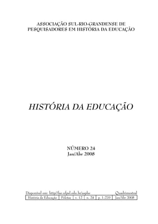ASSOCIAÇÃO SUL-RIO-GRANDENSE DE
 PESQUISADORES EM HISTÓRIA DA EDUCAÇÃO




  HISTÓRIA DA EDUCAÇÃO




                            NÚMERO 24
                            Jan/Abr 2008




Disponível em: http//fae.ufpel.edu.br/asphe                  Quadrimestral
 História da Educação   Pelotas   v. 12   n. 24   p. 1-270   Jan/Abr 2008
 