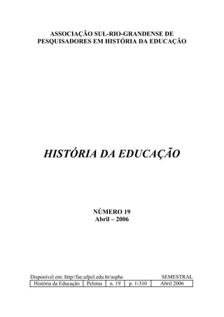 ASSOCIAÇÃO SUL-RIO-GRANDENSE DE
   PESQUISADORES EM HISTÓRIA DA EDUCAÇÃO




      HISTÓRIA DA EDUCAÇÃO




                             NÚMERO 19
                             Abril – 2006




Disponível em: http//fae.ufpel.edu.br/asphe              SEMESTRAL
 História da Educação Pelotas n. 19           p. 1-310   Abril 2006
 