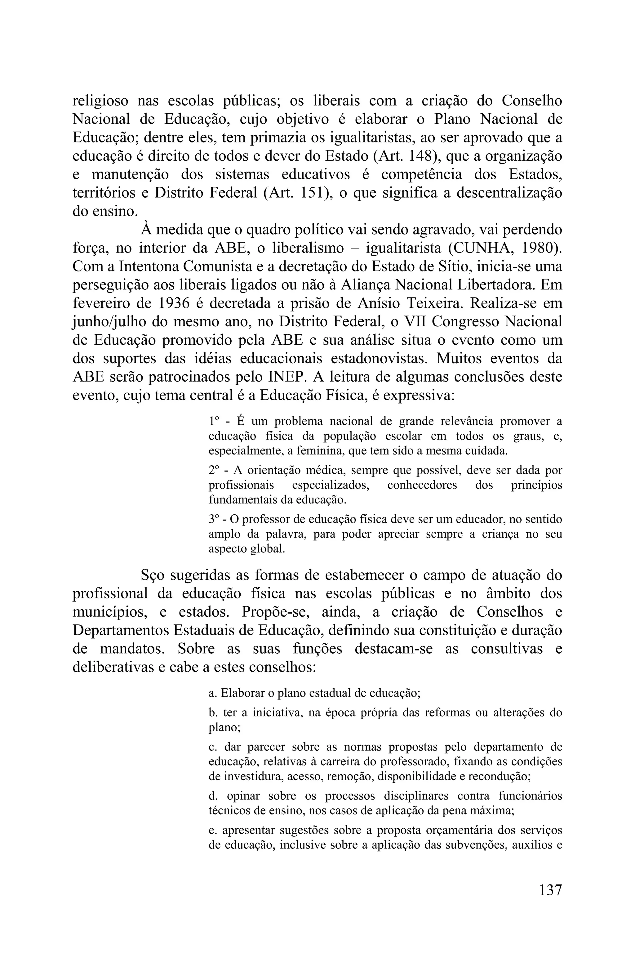 religioso nas escolas públicas; os liberais com a criação do Conselho
Nacional de Educação, cujo objetivo é elaborar o Plano Nacional de
Educação; dentre eles, tem primazia os igualitaristas, ao ser aprovado que a
educação é direito de todos e dever do Estado (Art. 148), que a organização
e manutenção dos sistemas educativos é competência dos Estados,
territórios e Distrito Federal (Art. 151), o que significa a descentralização
do ensino.
            À medida que o quadro político vai sendo agravado, vai perdendo
força, no interior da ABE, o liberalismo – igualitarista (CUNHA, 1980).
Com a Intentona Comunista e a decretação do Estado de Sítio, inicia-se uma
perseguição aos liberais ligados ou não à Aliança Nacional Libertadora. Em
fevereiro de 1936 é decretada a prisão de Anísio Teixeira. Realiza-se em
junho/julho do mesmo ano, no Distrito Federal, o VII Congresso Nacional
de Educação promovido pela ABE e sua análise situa o evento como um
dos suportes das idéias educacionais estadonovistas. Muitos eventos da
ABE serão patrocinados pelo INEP. A leitura de algumas conclusões deste
evento, cujo tema central é a Educação Física, é expressiva:
                     1º - É um problema nacional de grande relevância promover a
                     educação física da população escolar em todos os graus, e,
                     especialmente, a feminina, que tem sido a mesma cuidada.
                     2º - A orientação médica, sempre que possível, deve ser dada por
                     profissionais especializados, conhecedores dos princípios
                     fundamentais da educação.
                     3º - O professor de educação física deve ser um educador, no sentido
                     amplo da palavra, para poder apreciar sempre a criança no seu
                     aspecto global.

           Sço sugeridas as formas de estabemecer o campo de atuação do
profissional da educação física nas escolas públicas e no âmbito dos
municípios, e estados. Propõe-se, ainda, a criação de Conselhos e
Departamentos Estaduais de Educação, definindo sua constituição e duração
de mandatos. Sobre as suas funções destacam-se as consultivas e
deliberativas e cabe a estes conselhos:
                     a. Elaborar o plano estadual de educação;
                     b. ter a iniciativa, na época própria das reformas ou alterações do
                     plano;
                     c. dar parecer sobre as normas propostas pelo departamento de
                     educação, relativas à carreira do professorado, fixando as condições
                     de investidura, acesso, remoção, disponibilidade e recondução;
                     d. opinar sobre os processos disciplinares contra funcionários
                     técnicos de ensino, nos casos de aplicação da pena máxima;
                     e. apresentar sugestões sobre a proposta orçamentária dos serviços
                     de educação, inclusive sobre a aplicação das subvenções, auxílios e


                                                                                    137
 
