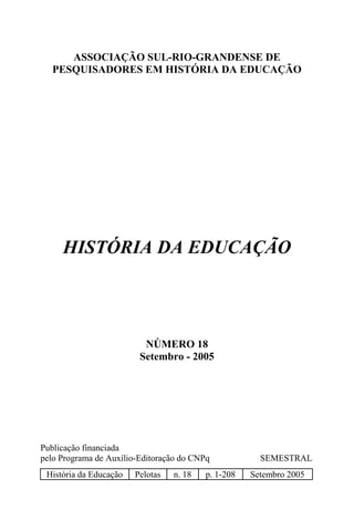 ASSOCIAÇÃO SUL-RIO-GRANDENSE DE
   PESQUISADORES EM HISTÓRIA DA EDUCAÇÃO




     HISTÓRIA DA EDUCAÇÃO




                          NÚMERO 18
                         Setembro - 2005




Publicação financiada
pelo Programa de Auxílio-Editoração do CNPq            SEMESTRAL
 História da Educação   Pelotas   n. 18   p. 1-208   Setembro 2005
 