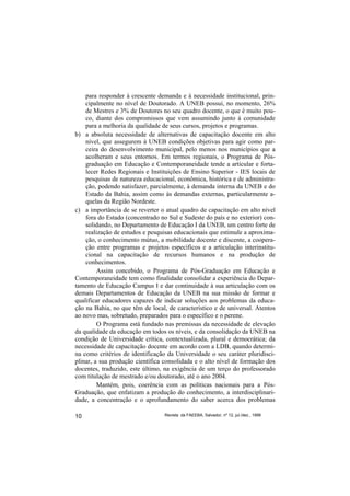para responder à crescente demanda e à necessidade institucional, prin-
    cipalmente no nível de Doutorado. A UNEB possui, no momento, 26%
    de Mestres e 3% de Doutores no seu quadro docente, o que é muito pou-
    co, diante dos compromissos que vem assumindo junto à comunidade
    para a melhoria da qualidade de seus cursos, projetos e programas.
b) a absoluta necessidade de alternativas de capacitação docente em alto
    nível, que assegurem à UNEB condições objetivas para agir como par-
    ceira do desenvolvimento municipal, pelo menos nos municípios que a
    acolheram e seus entornos. Em termos regionais, o Programa de Pós-
    graduação em Educação e Contemporaneidade tende a articular e forta-
    lecer Redes Regionais e Instituições de Ensino Superior - IES locais de
    pesquisas de natureza educacional, econômica, histórica e de administra-
    ção, podendo satisfazer, parcialmente, à demanda interna da UNEB e do
    Estado da Bahia, assim como às demandas externas, particularmente a-
    quelas da Região Nordeste.
c) a importância de se reverter o atual quadro de capacitação em alto nível
    fora do Estado (concentrado no Sul e Sudeste do país e no exterior) con-
    solidando, no Departamento de Educação I da UNEB, um centro forte de
    realização de estudos e pesquisas educacionais que estimule a aproxima-
    ção, o conhecimento mútuo, a mobilidade docente e discente, a coopera-
    ção entre programas e projetos específicos e a articulação interinstitu-
    cional na capacitação de recursos humanos e na produção de
    conhecimentos.
         Assim concebido, o Programa de Pós-Graduação em Educação e
Contemporaneidade tem como finalidade consolidar a experiência do Depar-
tamento de Educação Campus I e dar continuidade à sua articulação com os
demais Departamentos de Educação da UNEB na sua missão de formar e
qualificar educadores capazes de indicar soluções aos problemas da educa-
ção na Bahia, no que têm de local, de característico e de universal. Atentos
ao novo mas, sobretudo, preparados para o específico e o perene.
         O Programa está fundado nas premissas da necessidade de elevação
da qualidade da educação em todos os níveis, e da consolidação da UNEB na
condição de Universidade crítica, contextualizada, plural e democrática; da
necessidade de capacitação docente em acordo com a LDB, quando determi-
na como critérios de identificação da Universidade o seu caráter pluridisci-
plinar, a sua produção científica consolidada e o alto nível de formação dos
docentes, traduzido, este último, na exigência de um terço do professorado
com titulação de mestrado e/ou doutorado, até o ano 2004.
         Mantém, pois, coerência com as políticas nacionais para a Pós-
Graduação, que enfatizam a produção do conhecimento, a interdisciplinari-
dade, a concentração e o aprofundamento do saber acerca dos problemas

10                                Revista da FAEEBA, Salvador, nº 12, jul./dez., 1999
 