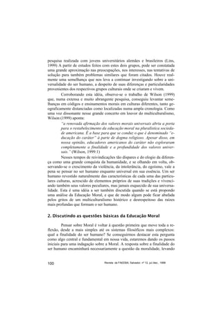 pesquisa realizada com jovens universitários alemães e brasileiros (Lins,
1999) A partir de estudos feitos com estes dois grupos, pode ser constatada
uma grande aproximação nas preocupações, nos interesses, nas tentativas de
solução para também problemas similares que foram citados. Houve real-
mente uma semelhança que nos leva a continuar investigando sobre a uni-
versalidade do ser humano, a despeito de suas diferenças e particularidades
provenientes dos respectivos grupos culturais onde se criaram e vivem.
        Corroborando esta idéia, observe-se o trabalho de Wilson (1999)
que, numa extensa e muito abrangente pesquisa, conseguiu levantar seme-
lhanças em códigos e ensinamentos morais em culturas diferentes, tanto ge-
ograficamente distanciadas como localizadas numa ampla cronologia. Como
uma voz dissonante nesse grande concerto em louvor do multiculturalismo,
Wilson (1999) aponta:
        “a renovada afirmação dos valores morais universais abriu a porta
        para o restabelecimento da educação moral na pluralística socieda-
        de americana. É a base para que se conduz o que é denominado “e-
        ducação do caráter” à parte de dogma religioso. Apesar disso, em
        nossa opinião, educadores americanos do caráter não exploraram
        completamente a finalidade e a profundidade dos valores univer-
        sais.” (Wilson, 1999:1)
        Nesses tempos de reivindicações tão díspares e do elogio da diferen-
ça como uma grande conquista da humanidade, e se olhando em volta, ob-
servando-se o crescimento da violência, da intolerância, do egoísmo, vale a
pena se pensar no ser humano enquanto universal em sua essência. Um ser
humano revestido naturalmente das características de cada uma das particu-
lares culturas, acrescido de elementos próprios de suas tradições e vivenci-
ando também seus valores peculiares, mas jamais esquecido de sua universa-
lidade. Esta é uma idéia a ser também discutida quando se está propondo
uma análise da Educação Moral, e que de modo algum pode ficar abafada
pelos gritos de um multiculturalismo histérico e desrespeitoso das raízes
mais profundas que formam o ser humano.

2. Discutindo as questões básicas da Educação Moral

         Pensar sobre Moral é voltar à questão primeira que move toda a re-
flexão, desde a mais simples até os sistemas filosóficos mais complexos:
qual a finalidade do ser humano? Se conseguirmos destacar esta pergunta
como algo central e fundamental em nossa vida, estaremos dando os passos
iniciais para uma indagação sobre a Moral. A resposta sobre a finalidade do
ser humano encaminhará necessariamente a questão da moralidade, levando


100                               Revista da FAEEBA, Salvador, nº 12, jul./dez., 1999
 