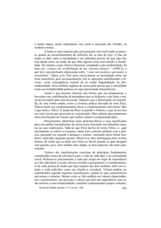 a outras etapas, muito importantes, tais como a educação das virtudes, os
modelos morais.
         A busca a uma resposta para esta pergunta vem motivando as pesso-
as quanto ao encaminhamento de reflexões até os dias de hoje. O fato de
muito se falar sobre a moralidade é um indicador preciso de que algo não
está dando certo, ou ainda, de que falta alguma coisa com relação à morali-
dade. No entanto, como observa Kitwood, estudando a pós-modernidade, há
hoje um “colapso da credibilidade de um ‘assunto unitário’” (1990:3), o
que teve uma profunda repercussão sobre “como nós podemos apreender a
moralidade” (idem, p.4). Não seria viável pensar na moralidade como um
tema monolítico, pois necessariamente este se apresenta multifacetado e di-
verso, como conseqüência natural da já citada fragmentação da pós-
modernidade. Seria também ingênuo de nossa parte pensar que a moralidade
nesta sua multiplicidade pudesse ser aqui apresentada integralmente.
         Assim é que estamos cônscios dos limites que nos propusemos, e
buscamos nas contribuições de pensadores que se dedicam a este tema o ma-
terial necessário para esta discussão. Sabemos que a Moral pode ser entendi-
da, de uma forma ampla, como a vivência prática derivada de uma Ética.
Fala-se muito em comportamentos éticos e comportamentos não-éticos. Mas
o que seria a Ética? A noção de Ética se prende a Valores, o que já nos traz
um outro termo que precisará ser conceituado. Mais adiante apresentaremos
uma classificação de Valores que melhor situará a compreensão deles.
         Procuraremos identificar essas palavras-chaves e seus significados
para um melhor entendimento do nosso tema, buscando nos diferentes auto-
res as suas explicações. Sabe-se que Ética deriva do termo Ethos, o qual
inicialmente se referia a costumes, numa forte conexão também com a polí-
tica, passando em seguida a designar o caráter, marcando desta forma tam-
bém o indivíduo enquanto pessoa. Observa-se uma interligação entre os dois
termos, de modo que se pode usar Ética ou Moral quando se quer designar
esta questão, pois, num sentido mais amplo, as duas palavras vão estar equi-
valentes.
         Valores são manifestações concretas de princípios fundamentais
considerados como de relevância para a vida do indivíduo e da comunidade
social. Referem-se precisamente a tudo que ocupa um lugar de importância
na vida individual e social e devem orientar o pensamento e o comportamen-
to de cada pessoa de modo que haja respeito nos dois sentidos, tanto em re-
lação a cada indivíduo como em relação à sociedade. Valores podem ser
considerados segundo algumas classificações, quanto às suas características
universais e culturais. Muitas vezes se fala também em valores transcenden-
tais e permanentes, em oposição a valores que têm sua importância, mas es-
tão restritos a uma temporalidade e também a determinados grupos culturais.
    Revista da FAEEBA, Salvador, nº 12, jul./dez., 1999                 101
 
