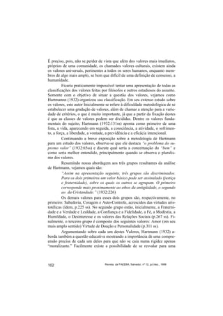 É preciso, pois, não se perder de vista que além dos valores mais imediatos,
próprios de uma comunidade, os chamados valores culturais, existem ainda
os valores universais, pertinentes a todos os seres humanos, enquanto mem-
bros de algo mais amplo, se bem que difícil de uma definição de consenso, a
humanidade.
          Ficaria praticamente impossível tentar uma apresentação de todas as
classificações dos valores feitas por filósofos e outros estudiosos do assunto.
Somente com o objetivo de situar a questão dos valores, vejamos como
Hartmannn (1932) organizou sua classificação. Em seu extenso estudo sobre
os valores, este autor Inicialmente se refere à dificuldade metodológica de se
estabelecer uma gradação de valores, além de chamar a atenção para a varie-
dade de critérios, o que é muito importante, já que a partir da fixação destes
é que as classes de valores podem ser divididas. Dentre os valores funda-
mentais do sujeito, Hartmann (1932:131ss) aponta como primeiro de uma
lista, a vida, aparecendo em seguida, a consciência, a atividade, o sofrimen-
to, a força, a liberdade, a vontade, a previdência e a eficácia intencional.
          Continuando a breve exposição sobre a metodologia de Hartmann
para um estudo dos valores, observe-se que ele destaca “o problema do su-
premo valor” (1932:65ss) e discute qual seria a conceituação do “bem” e
como seria melhor entendido, principalmente quando se observa o pluralis-
mo dos valores.
          Resumindo nossa abordagem aos três grupos resultantes da análise
de Hartmann, vejamos quais são:
          “Assim na apresentação seguinte, três grupos são discriminados.
          Para os dois primeiros um valor básico pode ser assinalado (justiça
          e fraternidade), sobre os quais os outros se agrupam. O primeiro
          corresponde mais proximamente ao ethos da antigüidade, o segundo
          ao da Cristandade.” (1932:226)
          Os demais valores para esses dois grupos são, respectivamente, no
primeiro: Sabedoria, Coragem e Auto-Controle, acrescidos das virtudes aris-
totélicas (idem, p.225 ss). No segundo grupo estão, inicialmente, a Fraterni-
dade e a Verdade e Lealdade, a Confiança e a Fidelidade, a Fé, a Modéstia, a
Humildade, o Desinteresse e os valores das Relações Sociais (p.267 ss). Fi-
nalmente, o terceiro grupo é composto dos seguintes valores: Amor (em seu
mais amplo sentido) Virtude de Doação e Personalidade (p.311 ss).
          Argumentando sobre cada um destes Valores, Hartmann (1932) a-
borda também a questão educativa mostrando a importância de uma compre-
ensão precisa de cada um deles para que não se caia numa rigidez apenas
“moralizante.” Facilmente existe a possibilidade de se resvalar para uma



102                                Revista da FAEEBA, Salvador, nº 12, jul./dez., 1999
 