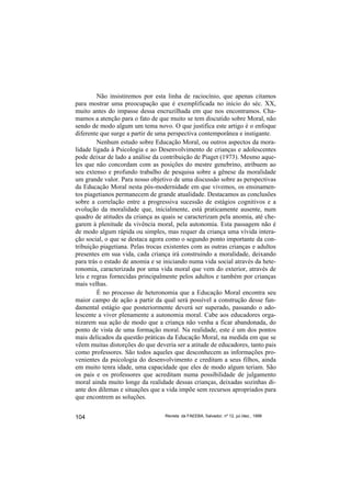 Não insistiremos por esta linha de raciocínio, que apenas citamos
para mostrar uma preocupação que é exemplificada no início do séc. XX,
muito antes do impasse dessa encruzilhada em que nos encontramos. Cha-
mamos a atenção para o fato de que muito se tem discutido sobre Moral, não
sendo de modo algum um tema novo. O que justifica este artigo é o enfoque
diferente que surge a partir de uma perspectiva contemporânea e instigante.
         Nenhum estudo sobre Educação Moral, ou outros aspectos da mora-
lidade ligada à Psicologia e ao Desenvolvimento de crianças e adolescentes
pode deixar de lado a análise da contribuição de Piaget (1973). Mesmo aque-
les que não concordam com as posições do mestre genebrino, atribuem ao
seu extenso e profundo trabalho de pesquisa sobre a gênese da moralidade
um grande valor. Para nosso objetivo de uma discussão sobre as perspectivas
da Educação Moral nesta pós-modernidade em que vivemos, os ensinamen-
tos piagetianos permanecem de grande atualidade. Destacamos as conclusões
sobre a correlação entre a progressiva sucessão de estágios cognitivos e a
evolução da moralidade que, inicialmente, está praticamente ausente, num
quadro de atitudes da criança as quais se caracterizam pela anomia, até che-
garem à plenitude da vivência moral, pela autonomia. Esta passagem não é
de modo algum rápida ou simples, mas requer da criança uma vívida intera-
ção social, o que se destaca agora como o segundo ponto importante da con-
tribuição piagetiana. Pelas trocas existentes com as outras crianças e adultos
presentes em sua vida, cada criança irá construindo a moralidade, deixando
para trás o estado de anomia e se iniciando numa vida social através da hete-
ronomia, caracterizada por uma vida moral que vem do exterior, através de
leis e regras fornecidas principalmente pelos adultos e também por crianças
mais velhas.
         É no processo de heteronomia que a Educação Moral encontra seu
maior campo de ação a partir da qual será possível a construção desse fun-
damental estágio que posteriormente deverá ser superado, passando o ado-
lescente a viver plenamente a autonomia moral. Cabe aos educadores orga-
nizarem sua ação de modo que a criança não venha a ficar abandonada, do
ponto de vista de uma formação moral. Na realidade, este é um dos pontos
mais delicados da questão práticas da Educação Moral, na medida em que se
vêem muitas distorções do que deveria ser a atitude de educadores, tanto pais
como professores. São todos aqueles que desconhecem as informações pro-
venientes da psicologia do desenvolvimento e creditam a seus filhos, ainda
em muito tenra idade, uma capacidade que eles de modo algum teriam. São
os pais e os professores que acreditam numa possibilidade de julgamento
moral ainda muito longe da realidade dessas crianças, deixadas sozinhas di-
ante dos dilemas e situações que a vida impõe sem recursos apropriados para
que encontrem as soluções.


104                               Revista da FAEEBA, Salvador, nº 12, jul./dez., 1999
 