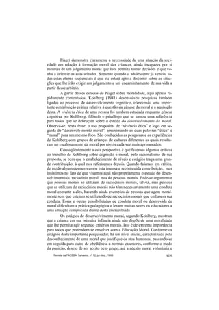 Piaget demonstra claramente a necessidade de uma atuação da soci-
edade em relação à formação moral das crianças, ainda incapazes por si
mesmas de um julgamento moral que lhes permita tomar decisões e que ve-
nha a orientar as suas atitudes. Somente quando o adolescente já venceu to-
das estas etapas seqüenciais é que ele estará apto a discernir sobre as situa-
ções que lhe irão exigir um julgamento e um encaminhamento de sua vida a
partir desse arbítrio.
         A partir desses estudos de Piaget sobre moralidade, aqui apenas ra-
pidamente comentados, Kohlberg (1981) desenvolveu pesquisas também
ligadas ao processo de desenvolvimento cognitivo, oferecendo uma impor-
tante contribuição prática relativa à questão da gênese da moral e a aquisição
desta. A vivência ética de uma pessoa foi também estudada enquanto gênese
cognitiva por Kohlberg, filósofo e psicólogo que se tornou uma referência
para todos que se debruçam sobre o estudo do desenvolvimento da moral.
Observe-se, nesta frase, o uso proposital de “vivência ética” e logo em se-
guida de “desenvolvimento moral”, aproximando as duas palavras “ética” e
“moral” para um mesmo foco. São conhecidas as pesquisas e as experiências
de Kohlberg com grupos de crianças de culturas diferentes as quais resulta-
ram no escalonamento da moral por níveis cada vez mais aprimorados.
         Conseqüentemente a esta perspectiva é que fazemos algumas críticas
ao trabalho de Kohlberg sobre cognição e moral, pelo racionalismo de sua
proposta, se bem que o estabelecimento de níveis e estágios traga uma gran-
de contribuição, à qual nos referiremos depois. Quando falamos em crítica,
de modo algum desmerecemos esta imensa e reconhecida contribuição, mas
insistimos no fato de que visamos aqui não propriamente o estudo do desen-
volvimento do raciocínio moral, mas de pessoas morais. Pode-se argumentar
que pessoas morais se utilizam de raciocínios morais, talvez, mas pessoas
que se utilizam de raciocínios morais não têm necessariamente uma conduta
moral coerente a eles, havendo ainda exemplos de pessoas que agem moral-
mente sem que estejam se utilizando de raciocínios morais que embasem sua
conduta. Essas e outras possibilidades de conduta moral ou desprovida de
moral dificultam a prática pedagógica e levam muitas vezes os educadores a
uma situação complicada diante desta encruzilhada
         Os estágios de desenvolvimento moral, segundo Kohlberg, mostram
que a criança em sua primeira infância ainda não dispõe de uma moralidade
que lhe permita agir segundo critérios morais. Isto é de extrema importância
para todos que pretendem se envolver com a Educação Moral. Conforme os
estágios deste importante pesquisador, há um nível inicial, caracterizado pelo
desconhecimento de uma moral que justifique os atos humanos, passando-se
em seguida para outro de obediência a normas exteriores, conforme o medo
da punição, desejo de ser aceito pelo grupo, até a adesão moral voluntária e
    Revista da FAEEBA, Salvador, nº 12, jul./dez., 1999                   105
 