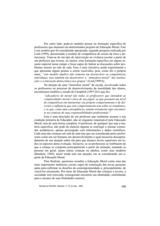 Por outro lado, pode-se também pensar na formação específica de
professores que atuariam em determinados projetos de Educação Moral. Este
é um modelo que foi considerado apropriado, segundo pesquisa realizada por
Lind (1999), denominado o modelo de competência de ensino de ética e de-
mocracia. Trata-se de um tipo de intervenção na vivência escolar a partir de
um professor que tivesse, ao menos, uma formação específica em algum as-
sunto especial nesse campo e fosse capaz de liderar as discussões sobre pro-
blemas morais na sala de aula. Essa é uma iniciativa ainda experimental e
que apresenta alguns pontos a serem resolvidos, pois, como diz o próprio
autor, “este modelo implica não somente em desenvolver as competências
individuais, mas também em desenvolver a “atmosfera moral” das institui-
ções e a interação democrática nos grupos” (Lind,1999:6).
         Na direção de uma “atmosfera moral” da escola, envolvendo todos
os professores no processo de desenvolvimento da moralidade dos alunos,
encontramos também o estudo de Campbell (1997:261) que diz:
         “educadores de moral são todos os professores que entendem as
         complexidades moral e ética de seu papel, os que possuem um nível
         de competência em interpretar seu próprio comportamento e de dis-
         cernir a influência que este comportamento tem sobre os estudantes,
         e os que, como uma conseqüência, tentam seriamente agir eticamen-
         te no contexto de suas responsabilidades profissionais.”
         Esta é uma descrição de um professor que realmente assume a sua
condição primeira de Educador, não só enquanto responsável pela Educação
Moral, mas de uma forma completa. O professor, de qualquer que seja a ma-
téria específica, não pode de maneira alguma se restringir a ensinar conteú-
dos acadêmicos, apenas preocupado com informações e dados científicos.
Cada uma das crianças em sala de aula tem que ser considerada pelos profes-
sores como um ser humano em desenvolvimento o qual necessita desespera-
damente de sua atuação sobre ela para que alcance níveis superiores em to-
dos os aspectos desta evolução. Inclusive, se os professores se lembrarem de
que a criança se comporta principalmente a partir da imitação, tomando as
pessoas em geral, sejam outras crianças ou adultos, como seus modelos
(Bandura, 1969), maior ainda será sua atenção, em se considerando um a-
gente de Educação Moral.
         Para finalizar, queremos ressaltar a Educação Moral como uma das
mais importantes instâncias sociais capaz de construção das novas gerações
aptas para enfrentar os desafios da contemporaneidade e, principalmente, de
vencê-los eticamente. Por meio da Educação Moral das crianças e jovens, a
sociedade será renovada, conseguindo encontrar sua identidade, caminhando
para o alcance de suas finalidades maiores.

    Revista da FAEEBA, Salvador, nº 12, jul./dez., 1999                 109
 