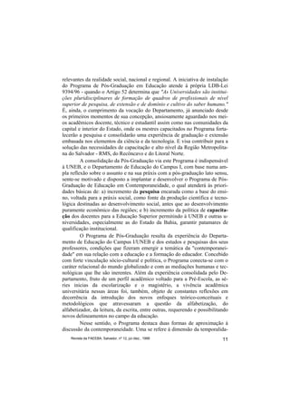 relevantes da realidade social, nacional e regional. A iniciativa de instalação
do Programa de Pós-Graduação em Educação atende à própria LDB-Lei
9394/96 - quando o Artigo 52 determina que "As Universidades são institui-
ções pluridisciplinares de formação de quadros de profissionais de nível
superior de pesquisa, de extensão e de domínio e cultivo do saber humano."
É, ainda, o cumprimento da vocação do Departamento, já anunciado desde
os primeiros momentos de sua concepção, ansiosamente aguardado nos mei-
os acadêmicos docente, técnico e estudantil assim como nas comunidades da
capital e interior do Estado, onde os mestres capacitados no Programa forta-
lecerão a pesquisa e consolidarão uma experiência de graduação e extensão
embasada nos elementos da ciência e da tecnologia. E visa contribuir para a
solução das necessidades de capacitação e alto nível da Região Metropolita-
na do Salvador - RMS, do Recôncavo e do Litoral Norte.
         A consolidação da Pós-Graduação via este Programa é indispensável
à UNEB, e o Departamento de Educação do Campus I, com base numa am-
pla reflexão sobre o assunto e na sua práxis com a pós-graduação lato sensu,
sente-se motivado e disposto a implantar e desenvolver o Programa de Pós-
Graduação de Educação em Contemporaneidade, o qual atenderá às priori-
dades básicas de: a) incremento da pesquisa encarada como a base do ensi-
no, voltada para a práxis social, como fonte da produção científica e tecno-
lógica destinadas ao desenvolvimento social, antes que ao desenvolvimento
puramente econômico das regiões; e b) incremento da política de capacita-
ção dos docentes para a Educação Superior permitindo à UNEB e outras u-
niversidades, especialmente as do Estado da Bahia, garantir patamares de
qualificação institucional.
         O Programa de Pós-Graduação resulta da experiência do Departa-
mento de Educação do Campus I/UNEB e dos estudos e pesquisas dos seus
professores, condições que fizeram emergir a temática da "contemporanei-
dade" em sua relação com a educação e a formação do educador. Concebido
com forte vinculação sócio-cultural e política, o Programa conecta-se com o
caráter relacional do mundo globalizado e com as mediações humanas e tec-
nológicas que lhe são inerentes. Além da experiência consolidada pelo De-
partamento, fruto de um perfil acadêmico voltado para a Pré-Escola, as sé-
ries inicias da escolarização e o magistério, a vivência acadêmica
universitária nessas áreas foi, também, objeto de constantes reflexões em
decorrência da introdução dos novos enfoques teórico-conceituais e
metodológicos que atravessaram a questão da alfabetização, do
alfabetizador, da leitura, da escrita, entre outras, requerendo e possibilitando
novos delineamentos no campo da educação.
         Nesse sentido, o Programa destaca duas formas de aproximação à
discussão da contemporaneidade. Uma se refere à dimensão da temporalida-
    Revista da FAEEBA, Salvador, nº 12, jul./dez., 1999                      11
 