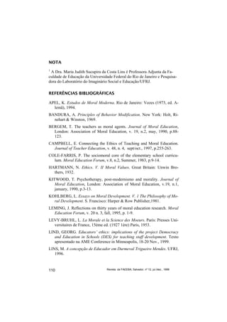 NOTA
1
 A Dra. Maria Judith Sucupira da Costa Lins é Professora Adjunta da Fa-
culdade de Educação da Universidade Federal do Rio de Janeiro e Pesquisa-
dora do Laboratório do Imaginário Social e Educação/UFRJ.

REFERÊNCIAS BIBLIOGRÁFICAS

APEL, K. Estudos de Moral Moderna. Rio de Janeiro: Vozes (1973, ed. A-
  lemã), 1994.
BANDURA, A. Principles of Behavior Modification. New York: Holt, Ri-
  nehart & Winston, 1969.
BERGEM, T. The teachers as moral agents. Journal of Moral Education,
  London: Association of Moral Education, v. 19, n.2, may, 1990, p.88-
  123.
CAMPBELL, E. Connecting the Ethics of Teaching and Moral Education.
  Journal of Teacher Education, v. 48, n. 4, sept/oct., 1997, p.255-263.
COLE-FARRIS, P. The sociomoral core of the elementary school curricu-
  lum. Moral Education Forum, v.8, n.2, Summer, 1983, p.9-14.
HARTMANN, N. Ethics. V. II Moral Values. Great Britain: Unwin Bro-
  thers, 1932.
KITWOOD, T. Psychotherapy, post-modernismo and morality. Journal of
   Moral Education, London: Association of Moral Education, v.19, n.1,
   january, 1990, p.3-13.
KOHLBERG, L. Essays on Moral Development. V. 1 The Philosophy of Mo-
  ral Development. S. Francisco: Harper & Row Publisher,1981.
LEMING, J. Reflections on thirty years of moral education research. Moral
  Education Forum, v. 20 n. 3, fall, 1995, p. 1-9.
LEVY-BRUHL, L. La Morale et la Science des Moeurs. Paris: Presses Uni-
  versitaires de France, 15ème ed. (1927 1ère) Paris, 1953.
LIND, GEORG. Educators’ ethics: implications of the project Democracy
   and Education in Schools (DES) for teaching staff development. Texto
   apresentado na AME Conference in Minneapolis, 18-20 Nov., 1999.
LINS, M. A concepção de Educador em Durmeval Trigueiro Mendes. UFRJ,
   1996.


110                              Revista da FAEEBA, Salvador, nº 12, jul./dez., 1999
 