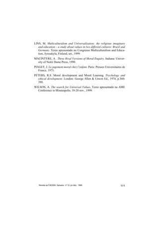 LINS, M. Multiculturalism and Universalization: the religious imaginary
   and education – a study about values in two different cultures: Brazil and
   Germany. Texto apresentado no Congresso Multiculturalism and Educa-
   tion, Jywaskyla, Finland, set., 1999.
MACINTYRE, A . Three Rival Versions of Moral Enquiry. Indiana: Univer-
  sity of Notre Dame Press, 1990.
PIAGET, J. Le jugement moral chez l’enfant. Paris: Presses Universitaires de
   France, 1973.
PETERS, R.S. Moral development and Moral Learning. Psychology and
  ethical development. London: George Allen & Unwin Ed., 1974, p.360-
  388.
WILSON, A. The search for Universal Values. Texto apresentado na AME
  Conference in Minneapolis, 18-20 nov., 1999.




    Revista da FAEEBA, Salvador, nº 12, jul./dez., 1999                  111
 