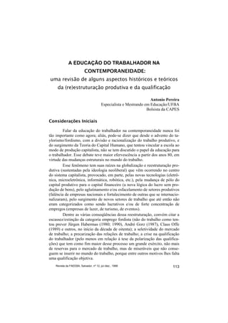 A EDUCAÇÃO DO TRABALHADOR NA
                           CONTEMPORANEIDADE:
uma revisão de alguns aspectos históricos e teóricos
     da (re)estruturação produtiva e da qualificação

                                                                     Antonio Pereira
                                         Especialista e Mestrando em Educação/UFBA
                                                                   Bolsista da CAPES

Considerações Iniciais

         Falar da educação do trabalhador na contemporaneidade nunca foi
tão importante como agora; aliás, pode-se dizer que desde o advento do ta-
ylorismo/fordismo, com a divisão e racionalização do trabalho produtivo, e
do surgimento da Teoria do Capital Humano, que tentou vincular a escola ao
modo de produção capitalista, não se tem discutido o papel da educação para
o trabalhador. Esse debate teve maior efervescência a partir dos anos 80, em
virtude das mudanças estruturais no mundo do trabalho.
         Esse fenômeno tem suas raízes na globalização e reestruturação pro-
dutiva (sustentadas pela ideologia neoliberal) que vêm ocorrendo no centro
do sistema capitalista, provocado, em parte, pelas novas tecnologias (eletrô-
nica, microeletrônica, informática, robótica, etc.), pela mudança de pólo do
capital produtivo para o capital financeiro (a nova lógica do lucro sem pro-
dução de bens), pelo aglutinamento e/ou esfacelamento de setores produtivos
(falência de empresas nacionais e fortalecimento de outras que se internacio-
nalizaram), pelo surgimento de novos setores de trabalho que até então não
eram categorizados como sendo lucrativos e/ou de forte concentração de
empregos (empresas de lazer, de turismo, de eventos).
         Dentre as várias conseqüências dessa reestruturação, convém citar a
escassez/extinção da categoria emprego fordista (não do trabalho como ten-
tou prever Jürgen Habermas (1980; 1990), André Gorz (1987), Claus Offe
(1989) e outros, no início da década de oitenta); a seletividade do mercado
de trabalho; a precarização das relações de trabalho; a crise na qualificação
do trabalhador (pelo menos em relação à tese da polarização das qualifica-
ções) que tem como fim maior desse processo um grande exército, não mais
de reservas para o mercado de trabalho, mas de miseráveis que não conse-
guem se inserir no mundo do trabalho, porque entre outros motivos lhes falta
uma qualificação objetiva.
    Revista da FAEEBA, Salvador, nº 12, jul./dez., 1999                         113
 