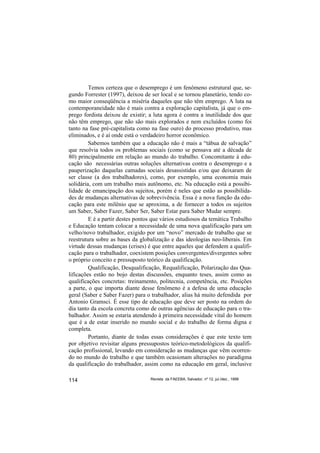 Temos certeza que o desemprego é um fenômeno estrutural que, se-
gundo Forrester (1997), deixou de ser local e se tornou planetário, tendo co-
mo maior conseqüência a miséria daqueles que não têm emprego. A luta na
contemporaneidade não é mais contra a exploração capitalista, já que o em-
prego fordista deixou de existir; a luta agora é contra a inutilidade dos que
não têm emprego, que não são mais explorados e nem excluídos (como foi
tanto na fase pré-capitalista como na fase ouro) do processo produtivo, mas
eliminados, e é aí onde está o verdadeiro horror econômico.
         Sabemos também que a educação não é mais a “tábua de salvação”
que resolvia todos os problemas sociais (como se pensava até a década de
80) principalmente em relação ao mundo do trabalho. Concomitante à edu-
cação são necessárias outras soluções alternativas contra o desemprego e a
pauperização daquelas camadas sociais desassistidas e/ou que deixaram de
ser classe (a dos trabalhadores), como, por exemplo, uma economia mais
solidária, com um trabalho mais autônomo, etc. Na educação está a possibi-
lidade de emancipação dos sujeitos, porém é neles que estão as possibilida-
des de mudanças alternativas de sobrevivência. Essa é a nova função da edu-
cação para este milênio que se aproxima, a de fornecer a todos os sujeitos
um Saber, Saber Fazer, Saber Ser, Saber Estar para Saber Mudar sempre.
         E é a partir destes pontos que vários estudiosos da temática Trabalho
e Educação tentam colocar a necessidade de uma nova qualificação para um
velho/novo trabalhador, exigido por um “novo” mercado de trabalho que se
reestrutura sobre as bases da globalização e das ideologias neo-liberais. Em
virtude dessas mudanças (crises) é que entre aqueles que defendem a qualifi-
cação para o trabalhador, coexistem posições convergentes/divergentes sobre
o próprio conceito e pressuposto teórico da qualificação.
         Qualificação, Desqualificação, Requalificação, Polarização das Qua-
lificações estão no bojo destas discussões, enquanto teses, assim como as
qualificações concretas: treinamento, politecnia, competência, etc. Posições
a parte, o que importa diante desse fenômeno é a defesa de uma educação
geral (Saber e Saber Fazer) para o trabalhador, alias há muito defendida por
Antonio Gramsci. É esse tipo de educação que deve ser posto na ordem do
dia tanto da escola concreta como de outras agências de educação para o tra-
balhador. Assim se estaria atendendo à primeira necessidade vital do homem
que é a de estar inserido no mundo social e do trabalho de forma digna e
completa.
         Portanto, diante de todas essas considerações é que este texto tem
por objetivo revisitar alguns pressupostos teórico-metodológicos da qualifi-
cação profissional, levando em consideração as mudanças que vêm ocorren-
do no mundo do trabalho e que também ocasionam alterações no paradigma
da qualificação do trabalhador, assim como na educação em geral, inclusive

114                               Revista da FAEEBA, Salvador, nº 12, jul./dez., 1999
 