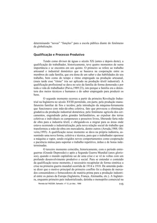 determinando “novas” “funções” para a escola pública diante do fenômeno
da globalização.

Qualificação e Processo Produtivo

          Tendo como divisor de águas o século XX (antes e depois deste), a
qualificação do trabalhador, historicamente, teve quatro momentos de suma
importância e se encontra em um quinto. O primeiro se refere ao trabalho
artesanal e industrial doméstico que se baseava na cooperação entre os
membros de cada família, que era dona de um saber e das habilidades do seu
trabalho, bem como do tempo e ritmo empregado na produção artesanal,
(mais tarde esse “ritmo” iria ser aplicado na produção têxtil industrial). A
qualificação profissional se dava no seio da família de forma demorada e por
toda a vida do trabalhador (Paiva,1989:23), isto porque a família era a deten-
tora dos meios técnicos e humanos e do saber empregado para produzir os
bens.
          O segundo momento ocorreu a partir da primeira Revolução Indus-
trial na Inglaterra no século XVIII permitido, em parte, pela produção manu-
fatureira familiar de fios e tecidos; pela introdução da máquina-ferramenta
que funcionava com mão-de-obra coletiva, fato que provocou a eliminação
gradativa da produção industrial doméstica; pelo fenômeno agrícola dos cer-
camentos, engendrado pelos grandes latifundiários, ao expulsar das terras
coletivas e individuais os camponeses e posseiros livres, liberando farta mão
de obra para a industria têxtil, e obrigando-os a migrar para as áreas onde
estava ocorrendo a industrialização; pela nova relação social do trabalho que
transformou a mão-de-obra em mercadoria, dentre outros (Arruda,1988; Oli-
veira,1995). A qualificação nesse momento se dava na própria indústria, as-
sumindo uma nova forma, coletiva e técnica, para que o trabalhador operasse
a máquina a vapor, sendo exigidos novos comportamentos como cooperação
e paciência mútua para suportar o trabalho repetitivo, árduo e de horas inde-
terminadas.
          O terceiro momento coincidiu, historicamente, com o período entre-
guerras (Grande Depressão) e após a Segunda Guerra Mundial (anos glorio-
sos), quando o mundo capitalista sai de uma crise e se vê às voltas com um
profundo desenvolvimento produtivo e social. Para se entender o conteúdo
da qualificação nesse momento, é necessário recapitular de forma sintética a
crise na primeira guerra mundial ocorrida de 1914 a 1918. De antemão pode-
se dizer que o motivo principal do primeiro conflito foi a disputa de merca-
dos consumidores e fornecedores de matéria prima para a produção industri-
al entre os países da Europa (Inglaterra, França, Alemanha, etc.). A Inglater-
ra, enquanto primeiro país industrializado, detinha o monopólio comercial na
    Revista da FAEEBA, Salvador, nº 12, jul./dez., 1999                   115
 