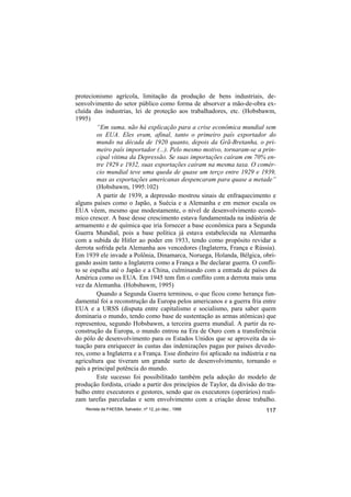 protecionismo agrícola, limitação da produção de bens industriais, de-
senvolvimento do setor público como forma de absorver a mão-de-obra ex-
cluída das industrias, lei de proteção aos trabalhadores, etc. (Hobsbawm,
1995)
         “Em suma, não há explicação para a crise econômica mundial sem
         os EUA. Eles eram, afinal, tanto o primeiro país exportador do
         mundo na década de 1920 quanto, depois da Grã-Bretanha, o pri-
         meiro país importador (...). Pelo mesmo motivo, tornaram-se a prin-
         cipal vítima da Depressão. Se suas importações caíram em 70% en-
         tre 1929 e 1932, suas exportações caíram na mesma taxa. O comér-
         cio mundial teve uma queda de quase um terço entre 1929 e 1939,
         mas as exportações americanas despencaram para quase a metade”
         (Hobsbawm, 1995:102)
         A partir de 1939, a depressão mostrou sinais de enfraquecimento e
alguns países como o Japão, a Suécia e a Alemanha e em menor escala os
EUA vêem, mesmo que modestamente, o nível de desenvolvimento econô-
mico crescer. A base desse crescimento estava fundamentada na indústria de
armamento e de química que iria fornecer a base econômica para a Segunda
Guerra Mundial, pois a base política já estava estabelecida na Alemanha
com a subida de Hitler ao poder em 1933, tendo como propósito revidar a
derrota sofrida pela Alemanha aos vencedores (Inglaterra, França e Rússia).
Em 1939 ele invade a Polônia, Dinamarca, Noruega, Holanda, Bélgica, obri-
gando assim tanto a Inglaterra como a França a lhe declarar guerra. O confli-
to se espalha até o Japão e a China, culminando com a entrada de países da
América como os EUA. Em 1945 tem fim o conflito com a derrota mais uma
vez da Alemanha. (Hobsbawm, 1995)
         Quando a Segunda Guerra terminou, o que ficou como herança fun-
damental foi a reconstrução da Europa pelos americanos e a guerra fria entre
EUA e a URSS (disputa entre capitalismo e socialismo, para saber quem
dominaria o mundo, tendo como base de sustentação as armas atômicas) que
representou, segundo Hobsbawm, a terceira guerra mundial. A partir da re-
construção da Europa, o mundo entrou na Era de Ouro com a transferência
do pólo de desenvolvimento para os Estados Unidos que se aproveita da si-
tuação para enriquecer às custas das indenizações pagas por países devedo-
res, como a Inglaterra e a França. Esse dinheiro foi aplicado na indústria e na
agricultura que tiveram um grande surto de desenvolvimento, tornando o
país a principal potência do mundo.
         Este sucesso foi possibilitado também pela adoção do modelo de
produção fordista, criado a partir dos princípios de Taylor, da divisão do tra-
balho entre executores e gestores, sendo que os executores (operários) reali-
zam tarefas parceladas e sem envolvimento com a criação desse trabalho.
    Revista da FAEEBA, Salvador, nº 12, jul./dez., 1999                    117
 