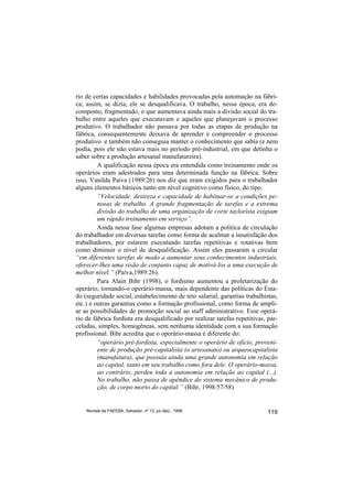 rio de certas capacidades e habilidades provocadas pela automação na fábri-
ca; assim, se dizia, ele se desqualificava. O trabalho, nessa época, era de-
composto, fragmentado, o que aumentava ainda mais a divisão social do tra-
balho entre aqueles que executavam e aqueles que planejavam o processo
produtivo. O trabalhador não passava por todas as etapas de produção na
fábrica, consequentemente deixava de aprender e compreender o processo
produtivo e também não conseguia manter o conhecimento que sabia (e nem
podia, pois ele não estava mais no período pré-industrial, em que detinha o
saber sobre a produção artesanal manufatureira).
         A qualificação nessa época era entendida como treinamento onde os
operários eram adestrados para uma determinada função na fábrica. Sobre
isso, Vanilda Paiva (1989:26) nos diz que eram exigidos para o trabalhador
alguns elementos básicos tanto em nível cognitivo como físico, do tipo:
         “Velocidade, destreza e capacidade de habituar-se a condições pe-
         nosas de trabalho. A grande fragmentação de tarefas e a extrema
         divisão do trabalho de uma organização de corte taylorista exigiam
         um rápido treinamento em serviço”.
         Ainda nessa fase algumas empresas adotam a política de circulação
do trabalhador em diversas tarefas como forma de acalmar a insatisfação dos
trabalhadores, por estarem executando tarefas repetitivas e rotativas bem
como diminuir o nível de desqualificação. Assim eles passaram a circular
“em diferentes tarefas de modo a aumentar seus conhecimentos industriais,
oferecer-lhes uma visão de conjunto capaz de motivá-los a uma execução de
melhor nível.” (Paiva,1989:26).
         Para Alain Bihr (1998), o fordismo aumentou a proletarização do
operário, tornando-o operário-massa, mais dependente das políticas do Esta-
do (seguridade social, estabelecimento de teto salarial, garantias trabalhistas,
etc.) e outras garantias como a formação profissional, como forma de ampli-
ar as possibilidades de promoção social ao staff administrativo. Esse operá-
rio de fábrica fordista era desqualificado por realizar tarefas repetitivas, par-
celadas, simples, homogêneas, sem nenhuma identidade com a sua formação
profissional. Bihr acredita que o operário-massa é diferente do:
         “operário pré-fordista, especialmente o operário de ofício, proveni-
         ente de produção pré-capitalista (o artesanato) ou arqueocapitalista
         (manufatura), que possuía ainda uma grande autonomia em relação
         ao capital, tanto em seu trabalho como fora dele. O operário-massa,
         ao contrário, perdeu toda a autonomia em relação ao capital (...).
         No trabalho, não passa de apêndice do sistema mecânico de produ-
         ção, de corpo morto do capital.” (Bihr, 1998:57/58)


    Revista da FAEEBA, Salvador, nº 12, jul./dez., 1999                     119
 