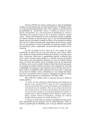 Picanço (1998:84) nos chama a atenção para os tipos de habilidades
exigidas em cada função/cargo exercido/requerido para o trabalhador fordis-
ta. O gerenciamento/planejamento tinha como exigência a aquisição básica
das habilidades de “mandar/ditar ordens e o domínio de técnicas. Para as
funções intermediárias era o desenvolvimento de habilidades de controle e
autoridade. Para as funções/cargo de base a disciplina, obediência, cumprir
ordens.” Hirata (1997) identifica um outro componente exigido ao trabalha-
dor fordista chamado de operário-massa, que é a sua não-comunicabilidade
quando estavam executando o trabalho na fábrica. Essa proibição do diálogo
entre eles foi a forma encontrada pelo empresariado de não atrasar a produ-
ção e/ou não danificar os meios de produção e/ou ainda de aniquilar “idéias
de contestação” contra a organização, caso porventura alguns quisessem fo-
mentá-las.
         Em fins da década de 60 e início da 70, esse regime de super-
acumulação de capital entra em crise provocada por vários fatores, dentre
eles a quebra do sistema de Bretton Woods que sustentava a economia mun-
dial e a americana. Além disso, a superprodução agrícola e industrial, bem
como o baixo consumo desses produtos e o aumento do preço do petróleo
foram fatores que desencadearam alterações no curso do trabalho fordista
(tanto em termos das relações sociais de trabalho como de sua organização
na fábrica), assim como no próprio Estado de Bem Estar-Social (que garan-
tia a proteção ao próprio sistema econômico). Essa conjuntura de incertezas
e dificuldades fez ressurgir as lutas operárias tanto na Europa como nos Es-
tados Unidos. O trabalhador então empreende uma luta contra a exploração
da sua força de trabalho, contra o desemprego e a sua situação de pobreza.
Esse luta se corporificou através de greves, sabotagens nas fábricas, dilapi-
dações dos bens produzidos, etc. (Hobsbawm, 1995; Bihr, 1998)
         Bihr (1998:74), é enfático sobre as causas da crise que se abateu no
mundo produtivo:
         “É, então, em uma situação já suficientemente deteriorada que de
         repente se dá, no final de 1973 e início de 1974, a quadruplicação
         do preço do petróleo bruto no mercado mundial, que transformará a
         crise latente em crise manifesta. Pois em um contexto de deteriora-
         ção da taxa de lucro, esse brusco encarecimento da renda do petró-
         leo vai provocar a primeira recessão generalizada da economia ca-
         pitalista desde o final da Segunda Guerra Mundial: queda da pro-
         dução, aumento brutal do desemprego, contração do comércio
         mundial, desmoronamento da cotação na Bolsa, etc.”
         A crise que se abate sobre a economia, conseqüência de uma acumu-
lação desenfreada tanto de produção como de capital (Damásio, 1995), re-
percute na qualificação do trabalhador, pois a tese que defendia a desqualifi-

120                               Revista da FAEEBA, Salvador, nº 12, jul./dez., 1999
 