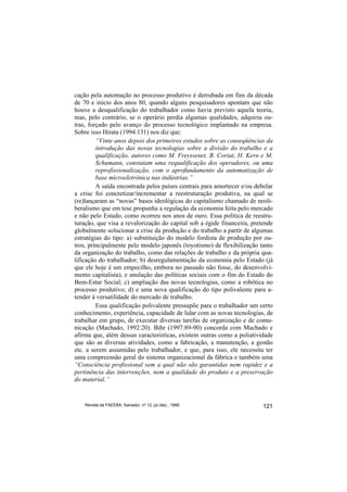 cação pela automação no processo produtivo é derrubada em fins da década
de 70 e início dos anos 80, quando alguns pesquisadores apontam que não
houve a desqualificação do trabalhador como havia previsto aquela teoria,
mas, pelo contrário, se o operário perdia algumas qualidades, adquiria ou-
tras, forçado pelo avanço do processo tecnológico implantado na empresa.
Sobre isso Hirata (1994:131) nos diz que:
         “Vinte anos depois dos primeiros estudos sobre as conseqüências da
         introdução das novas tecnologias sobre a divisão do trabalho e a
         qualificação, autores como M. Freyssenet, B. Coriat, H. Kern e M.
         Schumann, constatam uma requalificação dos operadores, ou uma
         reprofissionalização, com o aprofundamento da automatização de
         base microeletrônica nas indústrias.”
         A saída encontrada pelos países centrais para amortecer e/ou debelar
a crise foi concretizar/incrementar a reestruturação produtiva, na qual se
(re)lançaram as “novas” bases ideológicas do capitalismo chamado de neoli-
beralismo que em tese propunha a regulação da economia feita pelo mercado
e não pelo Estado, como ocorreu nos anos de ouro. Essa política de reestru-
turação, que visa a revalorização do capital sob a égide financeira, pretende
globalmente solucionar a crise da produção e do trabalho a partir de algumas
estratégias do tipo: a) substituição do modelo fordista de produção por ou-
tros, principalmente pelo modelo japonês (toyotismo) de flexibilização tanto
da organização do trabalho, como das relações de trabalho e da própria qua-
lificação do trabalhador; b) desregulamentação da economia pelo Estado (já
que ele hoje é um empecilho, embora no passado não fosse, do desenvolvi-
mento capitalista), e anulação das políticas sociais com o fim do Estado do
Bem-Estar Social; c) ampliação das novas tecnologias, como a robótica no
processo produtivo; d) e uma nova qualificação do tipo polivalente para a-
tender à versatilidade do mercado de trabalho.
         Essa qualificação polivalente pressupõe para o trabalhador um certo
conhecimento, experiência, capacidade de lidar com as novas tecnologias, de
trabalhar em grupo, de executar diversas tarefas de organização e de comu-
nicação (Machado, 1992:20). Bihr (1997:89-90) concorda com Machado e
afirma que, além dessas características, existem outras como a poliatividade
que são as diversas atividades, como a fabricação, a manutenção, a gestão
etc. a serem assumidas pelo trabalhador, e que, para isso, ele necessita ter
uma compreensão geral do sistema organizacional da fábrica e também uma
“Consciência profissional sem a qual não são garantidas nem rapidez e a
pertinência das intervenções, nem a qualidade do produto e a preservação
do material.”


    Revista da FAEEBA, Salvador, nº 12, jul./dez., 1999                  121
 