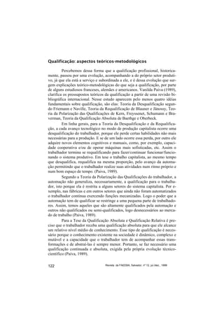 Qualificação: aspectos teóricos-metodológicos

         Percebemos dessa forma que a qualificação profissional, historica-
mente, passou por uma evolução, acompanhando a do próprio setor produti-
vo, já que ela está a serviço e subordinada a ele, e é dessa evolução que sur-
gem explicações teórico-metodológicas do que seja a qualificação, por parte
de alguns estudiosos franceses, alemães e americanos. Vanilda Paiva (1989),
clarifica os pressupostos teóricos da qualificação a partir de uma revisão bi-
bliográfica internacional. Nesse estudo aparecem pelo menos quatro idéias
fundamentais sobre qualificação, são elas: Teoria da Desqualificação segun-
do Friemann e Naville, Teoria da Requalificação de Blauner e Jânossy, Teo-
ria da Polarização das Qualificações de Kern, Freyssenet, Schumann e Bra-
verman, Teoria da Qualificação Absoluta de Baethge e Oberbeck.
         Em linha gerais, para a Teoria da Desqualificação e da Requalifica-
ção, a cada avanço tecnológico no modo de produção capitalista ocorre uma
desqualificação do trabalhador, porque ele perde certas habilidades não mais
necessárias para a produção. E se de um lado ocorre essa perda, por outro ele
adquire novos elementos cognitivos e manuais, como, por exemplo, capaci-
dade cooperativa e/ou de operar máquinas mais sofisticadas, etc. Assim o
trabalhador termina se requalificando para fazer/continuar funcionar/funcio-
nando o sistema produtivo. Em tese o trabalho capitalista, ao mesmo tempo
que desqualifica, requalifica na mesma proporção, pelo avanço da automa-
ção permitindo que o trabalhador realize suas atividades num ritmo próprio e
num bom espaço de tempo. (Paiva, 1989).
         Segundo a Teoria da Polarização das Qualificações do trabalhador, a
automação não generaliza, necessariamente, a qualificação para o trabalha-
dor, isto porque ela é restrita a alguns setores do sistema capitalista. Por e-
xemplo, nas fábricas e em outros setores que ainda não foram automatizados
o trabalhador continua exercendo funções mecanizadas. Logo o poder que a
automação tem de qualificar se restringe a uma pequena parte de trabalhado-
res. Assim, temos aqueles que são altamente qualificados pela automação e
outros não qualificados ou semi-qualificados, logo desnecessários ao merca-
do de trabalho (Paiva, 1989).
         Para a Tese da Qualificação Absoluta e Qualificação Relativa é pre-
ciso que o trabalhador receba uma qualificação absoluta para que ele alcance
um relativo nível médio de conhecimento. Esse tipo de qualificação é neces-
sário porque o conhecimento existente na sociedade é dinâmico, complexo e
mutável e a capacidade que o trabalhador tem de acompanhar essas trans-
formações e de abstraí-las é sempre menor. Portanto, se faz necessário uma
qualificação continuada e absoluta, exigida pela própria evolução técnico-
científico (Paiva, 1989).

122                                Revista da FAEEBA, Salvador, nº 12, jul./dez., 1999
 