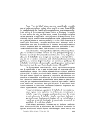 Nesta “Torre de Babel” sobre o que seja a qualificação, o modelo
que se impôs por um longo período até os anos 80, segundo Hirata (1994),
foi o da Polarização das Qualificações, principalmente, a partir das contribu-
ições teóricas de Braverman nos Estados Unidos, na década de 70, quando
fez uma análise das teses marxistas sobre o modo de produção capitalista
versus automação e qualificação e concluiu que o desenvolvimento desse
sistema é fruto de uma lógica da acumulação de capital e não propriamente
da tecnologia inserida no processo produtivo (Piccinni, 1993). Em relação à
qualificação, Braverman é categórico ao afirmar que a tecnologia tendia a
desqualificar uma parte da mão-de-obra da industria, ao mesmo tempo que
formava pequenos pólos de trabalhadores altamente qualificados (Hirata,
1994), aumentando ainda mais o fosso da divisão social do trabalho.
         Com o fim da fase ouro da produção capitalista, as teses da polariza-
ção das qualificações também entraram em crise, principalmente porque o
fenômeno previsto por Braverman não se verificou. Não houve desqualifica-
ção geral do trabalhador pela inserção da tecnologia no setor produtivo –
este fato não se verificou nem mesmo onde o taylorismo/fordismo se tornou
periférico. Ao contrário do previsto, houve um aumento da qualificação do
trabalhador possibilitado pela automação, segundo pesquisas realizadas por
Freyssenet no início dos anos 80, nos Estados Unidos. (Hirata (1994)
         No decorrer desse mesmo período, começa a se fomentar um novo
tipo de qualificação, já que o setor produtivo está sob uma nova égide de
organização do sistema e do trabalho, chamada de neo-fordismo, sem mais
aquela rigidez da divisão social do trabalho, mudança essa influenciada tam-
bém pelo modelo japonês de organização empresarial. Os elementos que
passam a ser valorizados nesse novo tipo de qualificação são as competên-
cias, capacidades e habilidades do trabalhador. Assim, todos os tipos de qua-
lificações que surgem têm esses elementos cognitivos, operacionais e sociais
como norteadores. Um exemplo dessa qualificação é a da polivalência base-
ada na autonomia, na criatividade e no espírito cooperativo no processo pro-
dutivo. Segundo Helena Hirata (1994:130):
         “As características da organização do trabalho da empresa japone-
         sa em ruptura com o taylorismo e o fordismo são essencialmente o
         trabalho cooperativo em equipe, a falta de demarcação das tarefas
         a partir dos postos de trabalho e tarefas prescritas a indivíduo, o
         que implica num funcionamento fundado sobre a polivalência e a
         rotação de tarefas (de fabricação, de manutenção, de controle de
         qualidade e de gestão da produção).”
         Ainda sobre a polivalência, Salerno (1994:60) distingue a multifun-
ção e a multiqualificação. A primeira tem por finalidade o treinamento do
operário, a fim que ele adquira algumas habilidades para operar mais de uma
    Revista da FAEEBA, Salvador, nº 12, jul./dez., 1999                   123
 