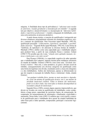 máquina. A finalidade desse tipo de polivalência é “adicionar mais tarefas
às anteriores, visando geralmente a intensificação do trabalho”. A segunda
tem por objetivo o desenvolvimento e a incorporação de “diferentes habili-
dades e repertórios profissionais”, visando a integração do trabalhador, com
uma certa autonomia, no processo produtivo.
         A partir dessas teorias, o conceito de qualificação é enriquecido por
diversos estudiosos, principalmente referente aos elementos cognitivos, soci-
ais e manuais da qualificação. Para Freyssinet (apud Machado, 1992:10),
qualificação pressupõe “conhecimento, experiência, autoridade, e possibili-
dades materiais.” Segundo Rolle (apud Machado, 1992:10), é uma forma de
“mobilizar, de reproduzir e de adicionar as diversas formas de trabalho”.
Machado (1992) a define como uma capacidade que o trabalhador adquire
para produzir bens, a partir de suas condições físicas e mentais. Cattani
(1996:71/74) acredita que ela é uma “relação entre aptitudes manuais, téc-
nicas e intelectuais e seu valor social”.
         Para Picanço (1998:86), é a capacidade cognitiva de saber aprender
que o trabalhador deve adquirir, imposto mesmo pelas mudanças estruturais
no mundo do trabalho. Gramsci (1985:9) a tem como uma “atividade inte-
lectual criadora”. Para este, o setor produtivo, ao gerar a divisão social do
trabalho, consequentemente cria diversas categorias de qualificação como
uma forma de legitimar esta divisão, resultando assim a classe dos dirigentes
e a dos trabalhadores. Ambos são intelectuais, apenas se diferenciando no
que diz respeito à execução do trabalho físico e intelectual. Ainda, citando
Gramsci:
         “em qualquer trabalho físico, mesmo no mais mecânico e degrada-
         do, existe um mínimo de qualificação técnica, isto é, um mínimo de
         atividade intelectual criadora. Todos os homens são intelectuais,
         poder-se-ia dizer então; mas nem todos os homens desempenham na
         sociedade a função de intelectuais.”
         Segundo Paiva (1989), existem alguns aspectos imprescindíveis, que
devem ser levados em conta na qualificação do trabalhador, como compe-
tência a longo prazo, capacidade de raciocínio lógico, de comunicação, de
cooperação, de armazenamento de informação e atualização, criatividade e
autonomia. Nessa linha, Leite (1995:11) enfatiza que o novo perfil e concei-
to de qualificação para o trabalhador deve passar da simples habilidade do
saber fazer para o saber aprender, compreender, participar e raciocinar logi-
camente.




124                               Revista da FAEEBA, Salvador, nº 12, jul./dez., 1999
 