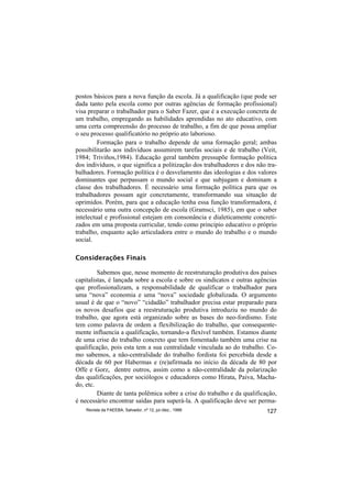 postos básicos para a nova função da escola. Já a qualificação (que pode ser
dada tanto pela escola como por outras agências de formação profissional)
visa preparar o trabalhador para o Saber Fazer, que é a execução concreta de
um trabalho, empregando as habilidades aprendidas no ato educativo, com
uma certa compreensão do processo de trabalho, a fim de que possa ampliar
o seu processo qualificatório no próprio ato laborioso.
         Formação para o trabalho depende de uma formação geral; ambas
possibilitarão aos indivíduos assumirem tarefas sociais e de trabalho (Veit,
1984; Triviños,1984). Educação geral também pressupõe formação política
dos indivíduos, o que significa a politização dos trabalhadores e dos não tra-
balhadores. Formação política é o desvelamento das ideologias e dos valores
dominantes que perpassam o mundo social e que subjugam e dominam a
classe dos trabalhadores. É necessário uma formação política para que os
trabalhadores possam agir concretamente, transformando sua situação de
oprimidos. Porém, para que a educação tenha essa função transformadora, é
necessário uma outra concepção de escola (Gramsci, 1985), em que o saber
intelectual e profissional estejam em consonância e dialeticamente concreti-
zados em uma proposta curricular, tendo como principio educativo o próprio
trabalho, enquanto ação articuladora entre o mundo do trabalho e o mundo
social.

Considerações Finais

         Sabemos que, nesse momento de reestruturação produtiva dos países
capitalistas, é lançada sobre a escola e sobre os sindicatos e outras agências
que profissionalizam, a responsabilidade de qualificar o trabalhador para
uma “nova” economia e uma “nova” sociedade globalizada. O argumento
usual é de que o “novo” “cidadão” trabalhador precisa estar preparado para
os novos desafios que a reestruturação produtiva introduziu no mundo do
trabalho, que agora está organizado sobre as bases do neo-fordismo. Este
tem como palavra de ordem a flexibilização do trabalho, que consequente-
mente influencia a qualificação, tornando-a flexível também. Estamos diante
de uma crise do trabalho concreto que tem fomentado também uma crise na
qualificação, pois esta tem a sua centralidade vinculada ao do trabalho. Co-
mo sabemos, a não-centralidade do trabalho fordista foi percebida desde a
década de 60 por Habermas e (re)afirmada no início da década de 80 por
Offe e Gorz, dentre outros, assim como a não-centralidade da polarização
das qualificações, por sociólogos e educadores como Hirata, Paiva, Macha-
do, etc.
         Diante de tanta polêmica sobre a crise do trabalho e da qualificação,
é necessário encontrar saídas para superá-la. A qualificação deve ser perma-
    Revista da FAEEBA, Salvador, nº 12, jul./dez., 1999                   127
 