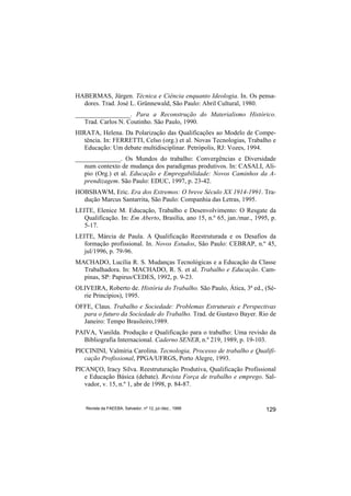 HABERMAS, Jürgen. Técnica e Ciência enquanto Ideologia. In. Os pensa-
  dores. Trad. José L. Grünnewald, São Paulo: Abril Cultural, 1980.
_________________. Para a Reconstrução do Materialismo Histórico.
   Trad. Carlos N. Coutinho. São Paulo, 1990.
HIRATA, Helena. Da Polarização das Qualificações ao Modelo de Compe-
   tência. In: FERRETTI, Celso (org.) et al. Novas Tecnologias, Trabalho e
   Educação: Um debate multidisciplinar. Petrópolis, RJ: Vozes, 1994.
______________. Os Mundos do trabalho: Convergências e Diversidade
   num contexto de mudança dos paradigmas produtivos. In: CASALI, Alí-
   pio (Org.) et al. Educação e Empregabilidade: Novos Caminhos da A-
   prendizagem. São Paulo: EDUC, 1997, p. 23-42.
HOBSBAWM, Eric. Era dos Extremos: O breve Século XX 1914-1991. Tra-
  dução Marcus Santarrita, São Paulo: Companhia das Letras, 1995.
LEITE, Elenice M. Educação, Trabalho e Desenvolvimento: O Resgate da
   Qualificação. In: Em Aberto, Brasília, ano 15, n.º 65, jan./mar., 1995, p.
   5-17.
LEITE, Márcia de Paula. A Qualificação Reestruturada e os Desafios da
   formação profissional. In. Novos Estudos, São Paulo: CEBRAP, n.º 45,
   jul/1996, p. 79-96.
MACHADO, Lucília R. S. Mudanças Tecnológicas e a Educação da Classe
  Trabalhadora. In: MACHADO, R. S. et al. Trabalho e Educação. Cam-
  pinas, SP: Papirus/CEDES, 1992, p. 9-23.
OLIVEIRA, Roberto de. História do Trabalho. São Paulo, Ática, 3ª ed., (Sé-
  rie Princípios), 1995.
OFFE, Claus. Trabalho e Sociedade: Problemas Estruturais e Perspectivas
  para o futuro da Sociedade do Trabalho. Trad. de Gustavo Bayer. Rio de
  Janeiro: Tempo Brasileiro,1989.
PAIVA, Vanilda. Produção e Qualificação para o trabalho: Uma revisão da
  Bibliografia Internacional. Caderno SENEB, n.º 219, 1989, p. 19-103.
PICCININI, Valmíria Carolina. Tecnologia, Processo de trabalho e Qualifi-
   cação Profissional, PPGA/UFRGS, Porto Alegre, 1993.
PICANÇO, Iracy Silva. Reestruturação Produtiva, Qualificação Profissional
   e Educação Básica (debate). Revista Força de trabalho e emprego. Sal-
   vador, v. 15, n.º 1, abr de 1998, p. 84-87.


    Revista da FAEEBA, Salvador, nº 12, jul./dez., 1999                  129
 