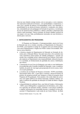 ética nas suas relações consigo mesmo, com os seus pares, e com a natureza.
Isto representa (re)discutir do homem , com profundidade e compromisso, o
trato com a questão da pobreza, da desigualdade social e sua superação; a
possibilidade de um desenvolvimento sustentável e conduzido com sobera-
nia, contemplado por uma pedagogia da formação de gestores; a socialização
do uso do arsenal de bens simbólicos e saberes colocados à disposição pela
ciência e pela tecnologia. Trata-se, portanto, de formar cidadãos, gestores de
seu espaço e de suas vidas, profundamente enraizados em seus territórios e
abertos para o universo.

I - ANTECEDENTES DO PROGRAMA

         O Programa em Educação e Contemporaneidade, através do Curso
de Mestrado que ora se instala, consolida, no Departamento de Educação I
da UNEB, a sua trajetória ao longo de 15 (quinze) anos em estreita parceira
com outros Departamentos e Órgãos da UNEB e outras Universidades. Des-
taca-se nessa trajetória:
• a histórica atuação do Departamento de Educação na formação de do-
    centes para a Educação Básica. Sua ação nessa área o fez acumular uma
    vasta experiência teórico-prática de trabalho pedagógico e atuação em
    acordo com a realidade social e educacional do seu contexto. Esta condi-
    ção empresta ao Departamento uma responsabilidade, indiscutível peran-
    te a sociedade, no fortalecimento da qualidade dos cursos e habilitações
    que oferece.
• a manutenção de um Curso de Pedagogia com todas as suas habilitações
    já reconhecidas pelo Conselho Estadual de Educação, o que o credencia,
    também, do ponto de vista legal, para proposição de novos cursos, inclu-
    sive na pós-graduação;
• a existência de um Núcleo de Pesquisa e Extensão - NUPE consolidado,
    funcionando desde 1991, o qual apoia e fomenta o desenvolvimento de
    projetos de pesquisa/extensão que integram as linhas de pesquisa deste
    Programa de Pós-graduação. Esses projetos vêm sendo objeto de convê-
    nios com órgãos públicos do sistema municipal, estadual e federal, vol-
    tados à melhoria da qualidade da educação no Estado da Bahia e Região
    Nordeste;
• a disponibilidade de ambiente físico, uma Sala de Estudos e Informações
    - SEIN, acervo bibliográfico e equipamentos de informática, com o obje-
    tivo específico de fomentar estudos, estimular a convivência acadêmica
    e ampliar informações da comunidade docente e estudantil na área edu-
    cacional. O Departamento é sede ainda de um Centro Difusor da Rede
    Revista da FAEEBA, Salvador, nº 12, jul./dez., 1999                    13
 