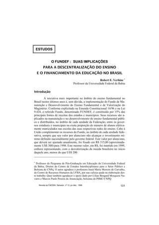 ESTUDOS


                   O FUNDEF : SUAS IMPLICAÇÕES
         PARA A DESCENTRALIZAÇÃO DO ENSINO
    E O FINANCIAMENTO DA EDUCAÇÃO NO BRASIL
                                                                   Robert E. Verhine ∗
                                             Professor da Universidade Federal da Bahia

Introdução

         A iniciativa mais importante no âmbito do ensino fundamental no
Brasil nestes últimos anos é, sem dúvida, a implementação do Fundo de Ma-
nutenção e Desenvolvimento do Ensino Fundamental e de Valorização do
Magistério. Conforme explicitado na Emenda Constitucional 14/96 e na Lei
9.424, o referido Fundo, denominado FUNDEF, é constituído por 15% das
principais fontes de receitas dos estados e municípios. Seus recursos são a-
plicados na manutenção e no desenvolvimento do ensino fundamental públi-
co e distribuídos, no âmbito de cada unidade da Federação, entre os gover-
nos estaduais e municipais na exata proporção do número de alunos efetiva-
mente matriculados nas escolas das suas respectivas redes do ensino. Cabe à
União complementar os recursos do Fundo, no âmbito de cada unidade fede-
rativa, sempre que seu valor por aluno/ano não alcançar o investimento mí-
nimo definido nacionalmente pelo governo federal. Este valor por aluno/ano,
que deverá ser ajustado anualmente, foi fixado em R$ 315,00 (aproximada-
mente US$ 300) para 1998. Este mesmo valor, em R$, foi mantido em 1999,
embora representando, com a desvalorização da moeda brasileira no início
daquele ano, menos do que US$ 200.


∗
  Professor do Programa de Pós-Graduação em Educação da Universidade Federal
da Bahia, Diretor do Centro de Estudos Interdisciplinares para o Setor Público e
Bolsista do CNPq. O autor agradece à professora Inaiá Maria Moreira de Carvalho,
do Centro de Recursos Humanos da UFBA, por sua valiosa ajuda na elaboração des-
te trabalho. Quer também agradecer o apoio dado por Lilian Bengard Mosquera Na-
varro e Marcos Paulo Pereira da Anunciação, bolsistas do PIBIC/CNPQ.

     Revista da FAEEBA, Salvador, nº 12, jul./dez., 1999                           131
 