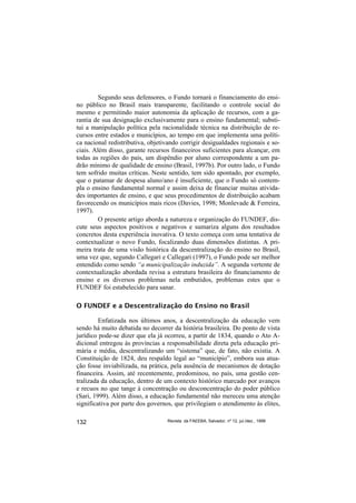 Segundo seus defensores, o Fundo tornará o financiamento do ensi-
no público no Brasil mais transparente, facilitando o controle social do
mesmo e permitindo maior autonomia da aplicação de recursos, com a ga-
rantia de sua designação exclusivamente para o ensino fundamental; substi-
tui a manipulação política pela racionalidade técnica na distribuição de re-
cursos entre estados e municípios, ao tempo em que implementa uma políti-
ca nacional redistributiva, objetivando corrigir desigualdades regionais e so-
ciais. Além disso, garante recursos financeiros suficientes para alcançar, em
todas as regiões do país, um dispêndio por aluno correspondente a um pa-
drão mínimo de qualidade de ensino (Brasil, 1997b). Por outro lado, o Fundo
tem sofrido muitas críticas. Neste sentido, tem sido apontado, por exemplo,
que o patamar de despesa aluno/ano é insuficiente, que o Fundo só contem-
pla o ensino fundamental normal e assim deixa de financiar muitas ativida-
des importantes de ensino, e que seus procedimentos de distribuição acabam
favorecendo os municípios mais ricos (Davies, 1998; Monlevade & Ferreira,
1997).
         O presente artigo aborda a natureza e organização do FUNDEF, dis-
cute seus aspectos positivos e negativos e sumariza alguns dos resultados
concretos desta experiência inovativa. O texto começa com uma tentativa de
contextualizar o novo Fundo, focalizando duas dimensões distintas. A pri-
meira trata de uma visão histórica da descentralização do ensino no Brasil,
uma vez que, segundo Callegari e Callegari (1997), o Fundo pode ser melhor
entendido como sendo “a municipalização induzida”. A segunda vertente de
contextualização abordada revisa a estrutura brasileira do financiamento de
ensino e os diversos problemas nela embutidos, problemas estes que o
FUNDEF foi estabelecido para sanar.

O FUNDEF e a Descentralização do Ensino no Brasil

         Enfatizada nos últimos anos, a descentralização da educação vem
sendo há muito debatida no decorrer da história brasileira. Do ponto de vista
jurídico pode-se dizer que ela já ocorreu, a partir de 1834, quando o Ato A-
dicional entregou às províncias a responsabilidade direta pela educação pri-
mária e média, descentralizando um “sistema” que, de fato, não existia. A
Constituição de 1824, deu respaldo legal ao “município”, embora sua atua-
ção fosse inviabilizada, na prática, pela ausência de mecanismos de dotação
financeira. Assim, até recentemente, predominou, no país, uma gestão cen-
tralizada da educação, dentro de um contexto histórico marcado por avanços
e recuos no que tange à concentração ou desconcentração do poder público
(Sari, 1999). Além disso, a educação fundamental não mereceu uma atenção
significativa por parte dos governos, que privilegiam o atendimento às elites,

132                               Revista da FAEEBA, Salvador, nº 12, jul./dez., 1999
 