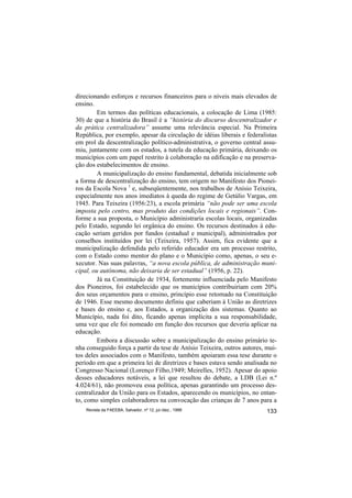 direcionando esforços e recursos financeiros para o níveis mais elevados de
ensino.
         Em termos das políticas educacionais, a colocação de Lima (1985:
30) de que a história do Brasil é a “história do discurso descentralizador e
da prática centralizadora” assume uma relevância especial. Na Primeira
República, por exemplo, apesar da circulação de idéias liberais e federalistas
em prol da descentralização político-administrativa, o governo central assu-
miu, juntamente com os estados, a tutela da educação primária, deixando os
municípios com um papel restrito à colaboração na edificação e na preserva-
ção dos estabelecimentos de ensino.
         A municipalização do ensino fundamental, debatida inicialmente sob
a forma de descentralização do ensino, tem origem no Manifesto dos Pionei-
ros da Escola Nova 1 e, subseqüentemente, nos trabalhos de Anísio Teixeira,
especialmente nos anos imediatos à queda do regime de Getúlio Vargas, em
1945. Para Teixeira (1956:23), a escola primária “não pode ser uma escola
imposta pelo centro, mas produto das condições locais e regionais”. Con-
forme a sua proposta, o Município administraria escolas locais, organizadas
pelo Estado, segundo lei orgânica do ensino. Os recursos destinados à edu-
cação seriam geridos por fundos (estadual e municipal), administrados por
conselhos instituídos por lei (Teixeira, 1957). Assim, fica evidente que a
municipalização defendida pelo referido educador era um processo restrito,
com o Estado como mentor do plano e o Município como, apenas, o seu e-
xecutor. Nas suas palavras, “a nova escola pública, de administração muni-
cipal, ou autônoma, não deixaria de ser estadual” (1956, p. 22).
         Já na Constituição de 1934, fortemente influenciada pelo Manifesto
dos Pioneiros, foi estabelecido que os municípios contribuiriam com 20%
dos seus orçamentos para o ensino, princípio esse retomado na Constituição
de 1946. Esse mesmo documento definiu que caberiam à União as diretrizes
e bases do ensino e, aos Estados, a organização dos sistemas. Quanto ao
Município, nada foi dito, ficando apenas implícita a sua responsabilidade,
uma vez que ele foi nomeado em função dos recursos que deveria aplicar na
educação.
         Embora a discussão sobre a municipalização do ensino primário te-
nha conseguido força a partir da tese de Anísio Teixeira, outros autores, mui-
tos deles associados com o Manifesto, também apoiaram essa tese durante o
período em que a primeira lei de diretrizes e bases estava sendo analisada no
Congresso Nacional (Lorenço Filho,1949; Meirelles, 1952). Apesar do apoio
desses educadores notáveis, a lei que resultou do debate, a LDB (Lei n.º
4.024/61), não promoveu essa política, apenas garantindo um processo des-
centralizador da União para os Estados, aparecendo os municípios, no entan-
to, como simples colaboradores na convocação das crianças de 7 anos para a
    Revista da FAEEBA, Salvador, nº 12, jul./dez., 1999                   133
 